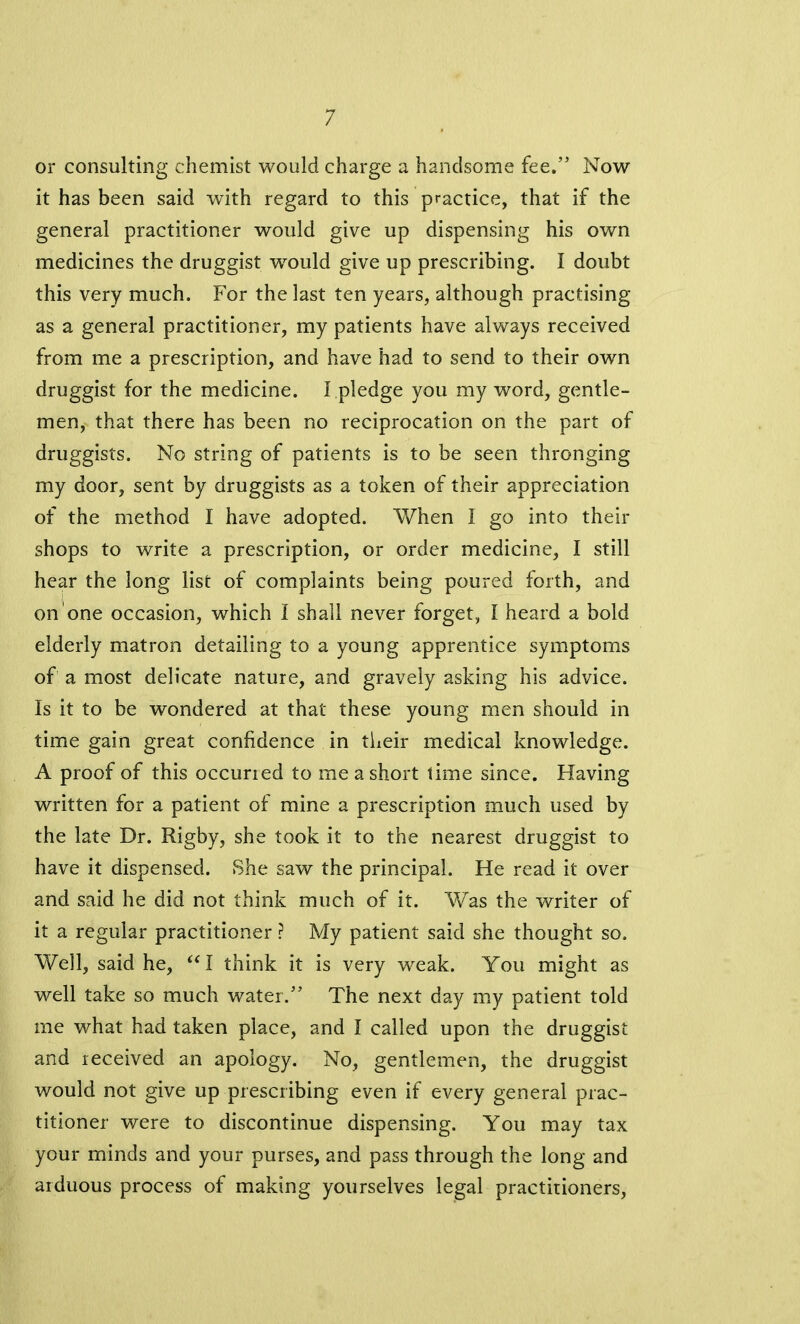 or consulting chemist would charge a handsome fee.” Now it has been said with regard to this practice, that if the general practitioner would give up dispensing his own medicines the druggist would give up prescribing. I doubt this very much. For the last ten years, although practising as a general practitioner, my patients have always received from me a prescription, and have had to send to their own druggist for the medicine. I pledge you my word, gentle- men, that there has been no reciprocation on the part of druggists. No string of patients is to be seen thronging my door, sent by druggists as a token of their appreciation of the method I have adopted. When 1 go into their shops to write a prescription, or order medicine, I still hear the long list of complaints being poured forth, and on one occasion, which I shall never forget, I heard a bold elderly matron detailing to a young apprentice symptoms of a most delicate nature, and gravely asking his advice. Is it to be wondered at that these young men should in time gain great confidence in their medical knowledge. A proof of this occurred to me a short time since. Having written for a patient of mine a prescription much used by the late Dr. Rigby, she took it to the nearest druggist to have it dispensed. She saw the principal. He read it over and said he did not think much of it. Was the writer of it a regular practitioner ? My patient said she thought so. Well, said he, “ I think it is very wreak. You might as well take so much water.” The next day my patient told me what had taken place, and I called upon the druggist and received an apology. No, gentlemen, the druggist would not give up prescribing even if every general prac- titioner were to discontinue dispensing. You may tax your minds and your purses, and pass through the long and arduous process of making yourselves legal practitioners,