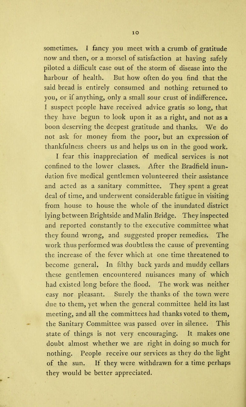 io sometimes. I fancy you meet with a crumb of gratitude now and then, or a morsel of satisfaction at having safely piloted a difficult case out of the storm of disease into the harbour of health. But how often do you find that the said bread is entirely consumed and nothing returned to you, or if anything, only a small sour crust of indifference. I suspect people have received advice gratis so long, that they have begun to look upon it as a right, and not as a boon deserving the deepest gratitude and thanks. We do not ask for money from the poor, but an expression of thankfulness cheers us and helps us on in the good work. I fear this inappreciation of medical services is not confined to the lower classes. After the Bradfield inun- dation five medical gentlemen volunteered their assistance and acted as a sanitary committee. They spent a great deal of time, and underwent considerable fatigue in visiting from house to house the whole of the inundated district lying between Brightside and Malin Bridge. They inspected and reported constantly to the executive committee what they found wrong, and suggested proper remedies. The work thus performed was doubtless the cause of preventing the increase of the fever which at one time threatened to become general. In filthy back yards and muddy cellars these gentlemen encountered nuisances many of which had existed long before the flood. The work was neither easy nor pleasant. Surely the thanks of the town were due to them, yet when the general committee held irs last meeting, and all the committees had thanks voted to them, the Sanitary Committee was passed over in silenee. This state of things is not very encouraging. It makes one doubt almost whether we are right in doing so much for nothing. People receive our services as they do the light of the sun. If they were withdrawn for a time perhaps they would be better appreciated.