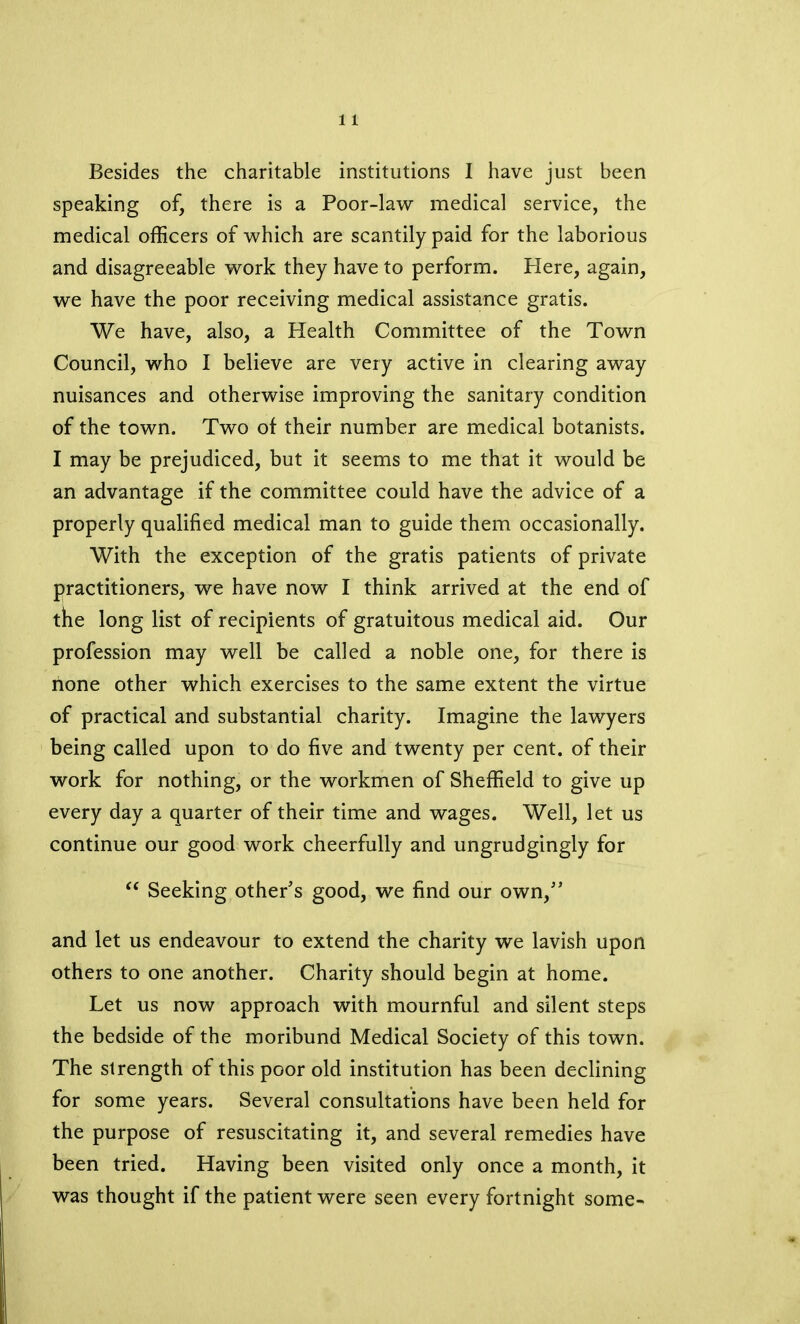 speaking of, there is a Poor-law medical service, the medical officers of which are scantily paid for the laborious and disagreeable work they have to perform. Here, again, we have the poor receiving medical assistance gratis. We have, also, a Health Committee of the Town Council, who I believe are very active in clearing away nuisances and otherwise improving the sanitary condition of the town. Two of their number are medical botanists. I may be prejudiced, but it seems to me that it would be an advantage if the committee could have the advice of a properly qualified medical man to guide them occasionally. With the exception of the gratis patients of private practitioners, we have now I think arrived at the end of the long list of recipients of gratuitous medical aid. Our profession may well be called a noble one, for there is hone other which exercises to the same extent the virtue of practical and substantial charity. Imagine the lawyers being called upon to do five and twenty per cent, of their work for nothing, or the workmen of Sheffield to give up every day a quarter of their time and wages. Well, let us continue our good work cheerfully and ungrudgingly for “ Seeking other's good, we find our own, and let us endeavour to extend the charity we lavish upon others to one another. Charity should begin at home. Let us now approach with mournful and silent steps the bedside of the moribund Medical Society of this town. The strength of this poor old institution has been declining for some years. Several consultations have been held for the purpose of resuscitating it, and several remedies have been tried. Having been visited only once a month, it was thought if the patient were seen every fortnight some-