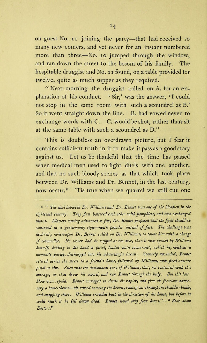 H on guest No. 11 joining the party—that had received so many new comers, and yet never for an instant numbered more than three—No. 10 jumped through the window, and ran down the street to the bosom of his family. The hospitable druggist and No. 11 found, on a table provided for twelve, quite as much supper as they required. “ Next morning the druggist called on A. for an ex- planation of his conduct. ‘ Sir,’ was the answer, ‘ I could not stop in the same room with such a scoundrel as B. So it went straight down the line. B. had vowed never to exchange words with C. C. would be shot, rather than sit at the same table with such a scoundrel as D.” This is doubtless an overdrawn picture, but I fear it contains sufficient truth in it to make it pass as a good story against us. Let us be thankful that the time has passed when medical men used to fight duels with one another, and that no such bloody scenes as that which took place between Dr. Williams and Dr. Bennet, in the last century, now occur.* 'Tis true when we quarrel we still cut one * “ The duel between Dr. Williams and Dr. Bennet was one of the bloodiest in the eighteenth century. They first battered each other with pamphlets, and then exchanged blows. Matters having advanced so far, Dr. Bennet proposed that the fight should he continued in a gentlemanly style—with powder instead of fists. The challenge Was declined; whereupon Dr. Bennet called on Dr. Williams, to taunt him with a charge of cowardice. No sooner had he rapped at the door, than it was opened by Williams himself holding in his hand a pistol, loaded with swan-shot, which he, without a moment's parley, discharged into his adversary's breast. Severely wounded, Bennet retired across the street to a friend's house, followed by Williams, who fired another pistol at him. Such was the demoniacal fury of Williams, that, not contented with this outrage, he then drew his sword, and ran Bennet through the body. But this last blow was repaid. Bennet managed to draw his rapier, and give his ferocious adver- sary a home-thrust—his sword entering the breast, coming out through the shoulder-blade, and snapping short. Williams crawled back in the direction of his house, hut before he could reach it he fell down dead. Bennet lived only four hours.—“ Book about Doctors.”