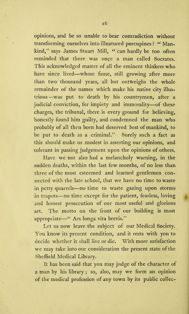 opinions, and be so unable to bear contradiction without transforming ourselves into illnatured porcupines ? “ Man- kind/’ says James Stuart Mill, “ can hardly be too often reminded that there was onge a man called Socrates. This acknowledged master of all the eminent thinkers who have since lived—whose fame, still growing after more than two thousand years, all but outtveighs the whole remainder of the names which make his native city illus- trious—was put to death by his countrymen, after a judicial conviction, for impiety and immorality—of these charges, the tribunal, there is every ground for believing, honestly found him guilty, and condemned the man who probably of all then born had deserved best of mankind, to be put to death as a criminal.” Surely such a fact as this should make us modest in asserting our opinions, and tolerant in passing judgement upon the opinions of others. Have we not also had a melancholy warning, in the sudden deaths, within the last few months, of no less than three of the most esteemed and learned gentlemen con- nected with the late school, that we have no time to wTaste in petty quarrels—no time to waste gazing upon storms in teapots—no time except for the patient, fearless, loving and honest prosecution of our most useful and glorious art. The motto on the front of our building is most appropiiate—“ Ars longa vita brevis.” Let us now leave the subject of our Medical Society. You know its present condition, and it rests with you to decide whether it shall live or die. With more satisfaction we may take into our consideration the present state of the Sheffield Medical Library. It has been said that you may judge of the character of a man by his library ; so, also, may we form an opinion of the medical profession of any town by its public collec-