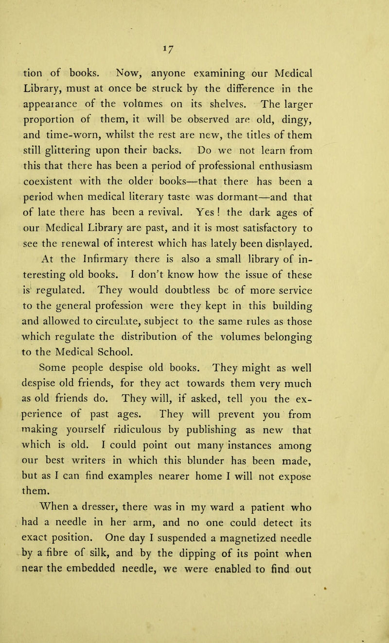 *7 tion of books. Now, anyone examining our Medical Library, must at once be struck by the difference in the appearance of the volumes on its shelves. The larger proportion of them, it will be observed are old, dingy, and time-worn, whilst the rest are new, the titles of them still glittering upon their backs. Do we not learn from this that there has been a period of professional enthusiasm coexistent with the older books—that there has been a period when medical literary taste was dormant—and that of late there has been a revival. Yes ! the dark ages of our Medical Library are past, and it is most satisfactory to see the renewal of interest which has lately been displayed. At the Infirmary there is also a small library of in- teresting old books. I don’t know how the issue of these is' regulated. They would doubtless be of more service to the general profession were they kept in this building and allowed to circulate, subject to the same rules as those which regulate the distribution of the volumes belonging to the Medical School. Some people despise old books. They might as well despise old friends, for they act towards them very much as old friends do. They will, if asked, tell you the ex- perience of past ages. They will prevent you from making yourself ridiculous by publishing as new that which is old. I could point out many instances among our best writers in which this blunder has been made, but as I can find examples nearer home I will not expose them. When a dresser, there was in my ward a patient who had a needle in her arm, and no one could detect its exact position. One day I suspended a magnetized needle by a fibre of silk, and by the dipping of ils point when near the embedded needle, we were enabled to find out