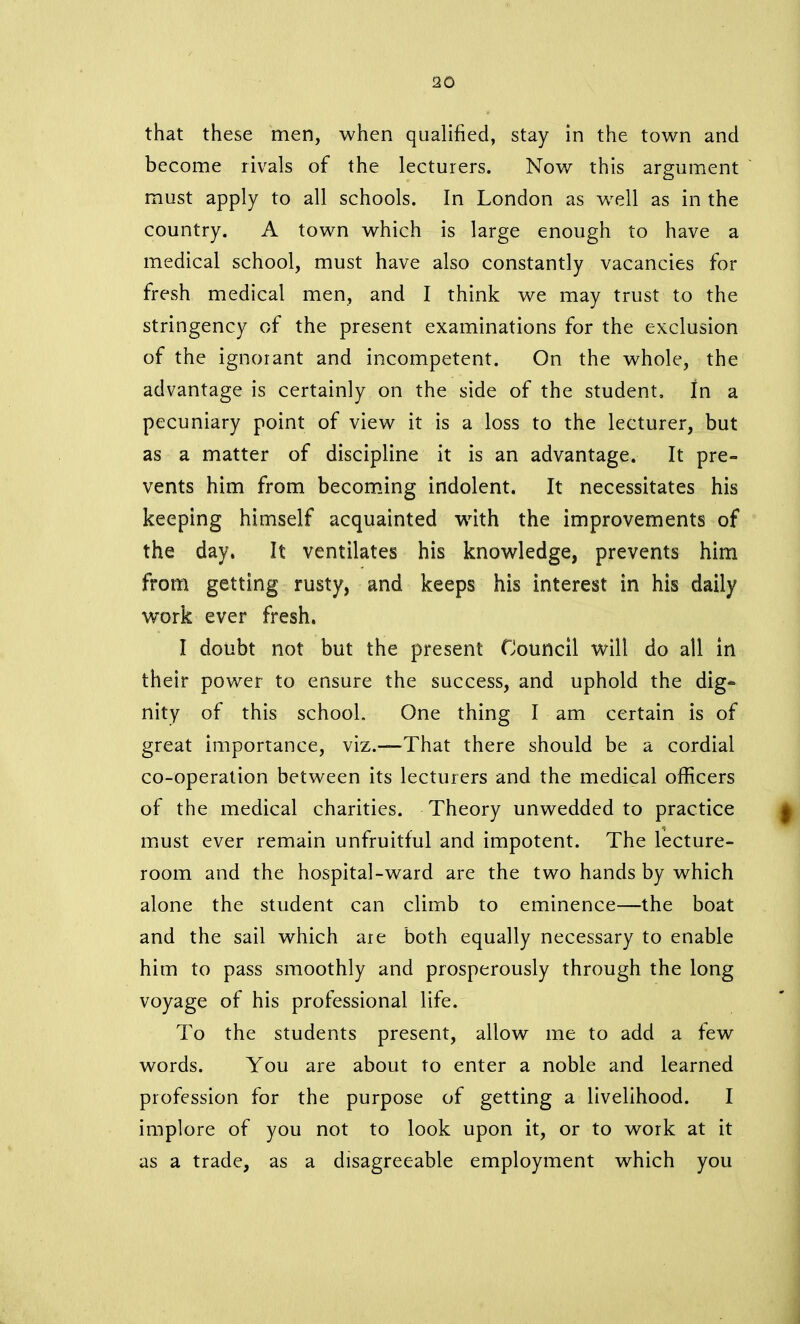 that these men, when qualified, stay in the town and become rivals of the lecturers. Now this argument must apply to all schools. In London as well as in the country. A town which is large enough to have a medical school, must have also constantly vacancies for fresh medical men, and I think we may trust to the stringency of the present examinations for the exclusion of the ignorant and incompetent. On the whole, the advantage is certainly on the side of the student. In a pecuniary point of view it is a loss to the lecturer, but as a matter of discipline it is an advantage. It pre- vents him from becoming indolent. It necessitates his keeping himself acquainted with the improvements of the day. It ventilates his knowledge, prevents him from getting rusty, and keeps his interest in his daily work ever fresh. I doubt not but the present Council will do all in their power to ensure the success, and uphold the dig- nity of this school. One thing I am certain is of great importance, viz.—That there should be a cordial co-operation between its lecturers and the medical officers of the medical charities. Theory unwedded to practice must ever remain unfruitful and impotent. The lecture- room and the hospital-ward are the two hands by which alone the student can climb to eminence—the boat and the sail which are both equally necessary to enable him to pass smoothly and prosperously through the long voyage of his professional life. To the students present, allow me to add a few words. You are about to enter a noble and learned profession for the purpose of getting a livelihood. I implore of you not to look upon it, or to work at it as a trade, as a disagreeable employment which you