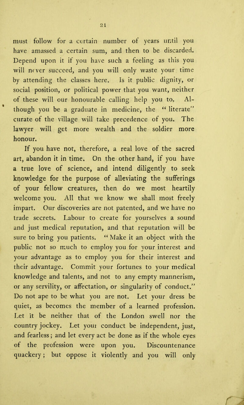 must follow for a certain number of years until you have amassed a certain sum, and then to be discarded. Depend upon it if you have such a feeling as this you will nrver succeed, and you will only waste your time by attending the classes here. Is it public dignity, or social position, or political power that you want, neither of these will our honourable calling help you to. Al- though you be a graduate in medicine, the “ literate” curate of the village will take precedence of you. The lawyer will get more wealth and the soldier more honour. If you have not, therefore, a real love of the sacred art, abandon it in time. On the other hand, if you have a true love of science, and intend diligently to seek knowledge for the purpose of alleviating the sufferings of your fellow creatures, then do we most heartily welcome you. All that we know we shall most freely impart. Our discoveries are not patented, and we have no trade secrets. Labour to create for yourselves a sound and just medical reputation, and that reputation will be sure to bring you patients. “Make it an object with the public not so much to employ you for your interest and your advantage as to employ you for their interest and their advantage. Commit your fortunes to your medical knowledge and talents, and not to any empty mannerism, or any servility, or affectation, or singularity of conduct.” Do not ape to be what you are not. Let your dress be quiet, as becomes the member of a learned profession. Let it be neither that of the London swell nor the country jockey. Let your conduct be independent, just, and fearless; and let every act be done as if the whole eyes of the profession were upon you. Discountenance quackery; but oppose it violently and you will only