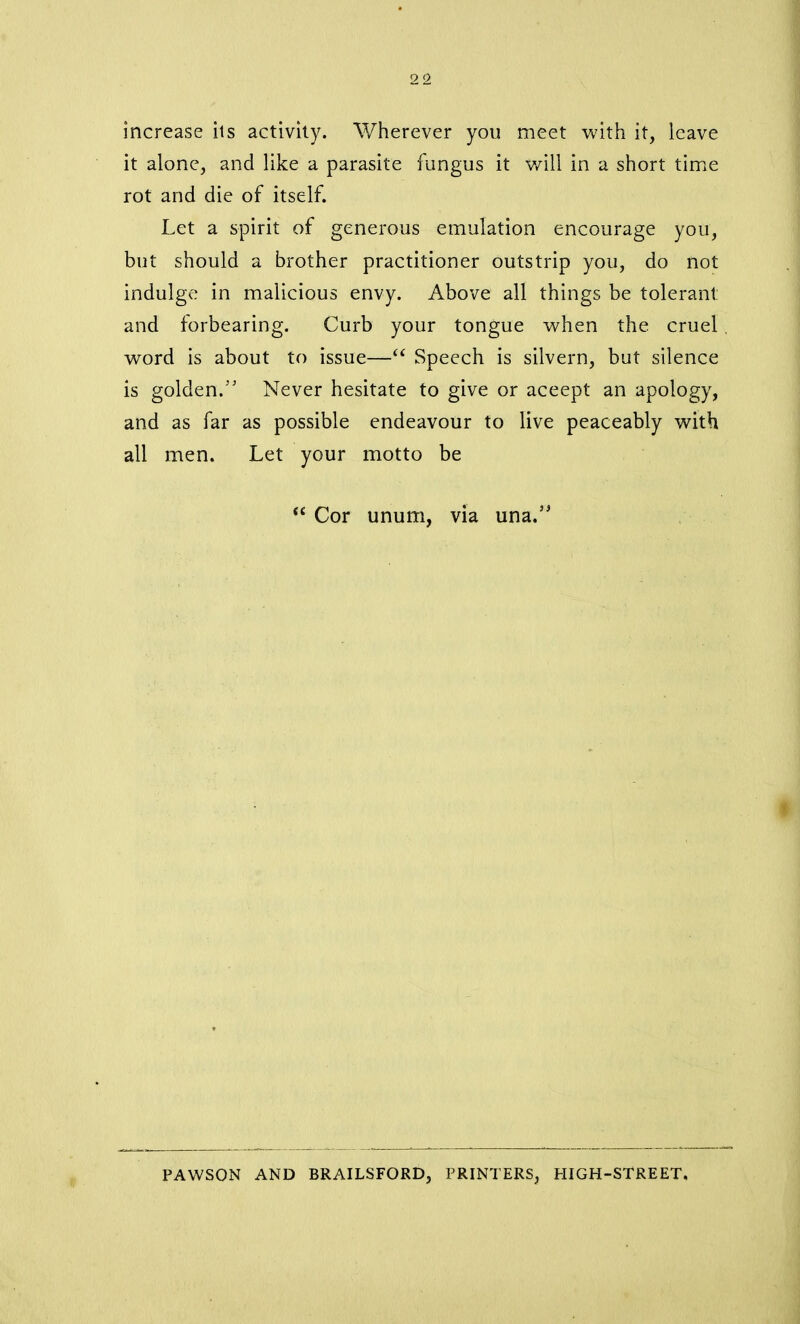 increase its activity. Wherever you meet with it, leave it alone, and like a parasite fungus it will in a short time rot and die of itself. Let a spirit of generous emulation encourage you, but should a brother practitioner outstrip you, do not indulge in malicious envy. Above all things be tolerant: and forbearing. Curb your tongue when the cruel . word is about to issue—“ Speech is silvern, but silence is golden.” Never hesitate to give or aceept an apology, and as far as possible endeavour to live peaceably with all men. Let your motto be <£ Cor unum, via una.” PAWSON AND BRAILSFORD, PRINTERS, HIGH-STREET.