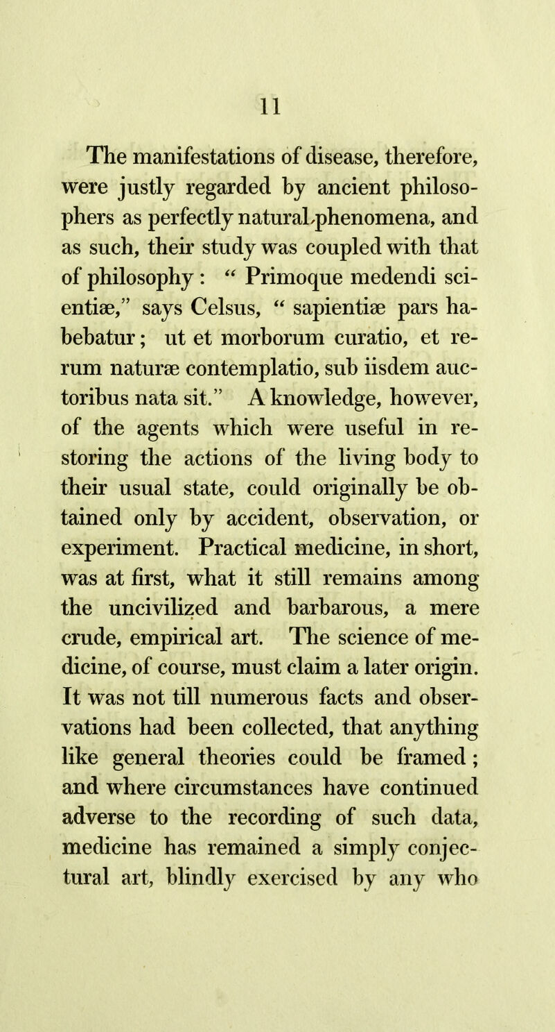 The manifestations of disease, therefore, were justly regarded by ancient philoso- phers as perfectly naturaLphenomena, and as such, their study was coupled with that of philosophy: “ Primoque medendi sci- entist,” says Celsus, “ sapientiae pars ha- bebatur; ut et morborum curatio, et re- rum naturae contemplatio, sub iisdem auc- toribus nata sit.” A knowledge, however, of the agents which were useful in re- storing the actions of the living body to their usual state, could originally be ob- tained only by accident, observation, or experiment. Practical medicine, in short, was at first, what it still remains among the uncivilized and barbarous, a mere crude, empirical art. The science of me- dicine, of course, must claim a later origin. It was not till numerous facts and obser- vations had been collected, that anything like general theories could be framed; and where circumstances have continued adverse to the recording of such data, medicine has remained a simply conjec- tural art, blindly exercised by any who