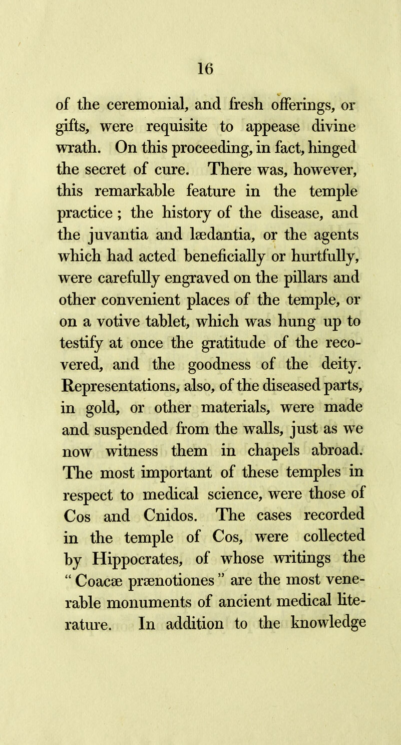 of the ceremonial, and fresh offerings, or gifts, were requisite to appease divine wrath. On this proceeding, in fact, hinged the secret of cure. There was, however, this remarkable feature in the temple practice; the history of the disease, and the juvantia and lsedantia, or the agents which had acted beneficially or hurtfully, were carefully engraved on the pillars and other convenient places of the temple, or on a votive tablet, which was hung up to testify at once the gratitude of the reco- vered, and the goodness of the deity. Representations, also, of the diseased parts, in gold, or other materials, were made and suspended from the walls, just as we now witness them in chapels abroad. The most important of these temples in respect to medical science, were those of Cos and Cnidos. The cases recorded in the temple of Cos, were collected by Hippocrates, of whose writings the “ Coacse prsenotiones  are the most vene- rable monuments of ancient medical lite- rature. In addition to the knowledge