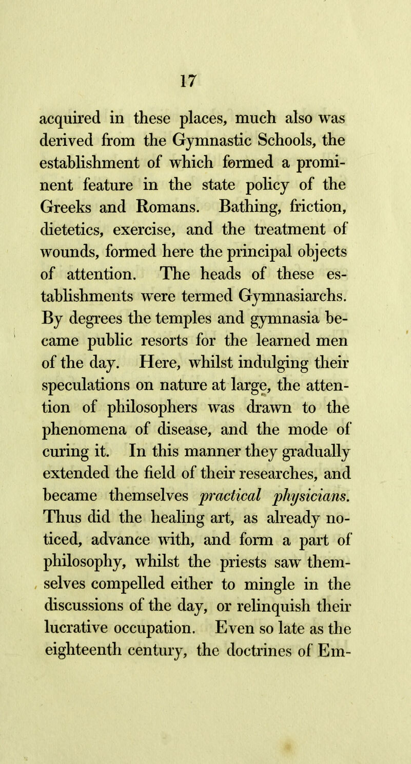 acquired in these places, much also was derived from the Gymnastic Schools, the establishment of which formed a promi- nent feature in the state policy of the Greeks and Romans. Bathing, friction, dietetics, exercise, and the treatment of wounds, formed here the principal objects of attention. The heads of these es- tablishments were termed Gymnasiarchs. By degrees the temples and gymnasia be- came public resorts for the learned men of the day. Here, whilst indulging their speculations on nature at large, the atten- tion of philosophers was drawn to the phenomena of disease, and the mode of curing it. In this manner they gradually extended the field of their researches, and became themselves practical physicians. Thus did the healing art, as already no- ticed, advance with, and form a part of philosophy, whilst the priests saw them- selves compelled either to mingle in the discussions of the day, or relinquish their lucrative occupation. Even so late as the eighteenth century, the doctrines of Em-