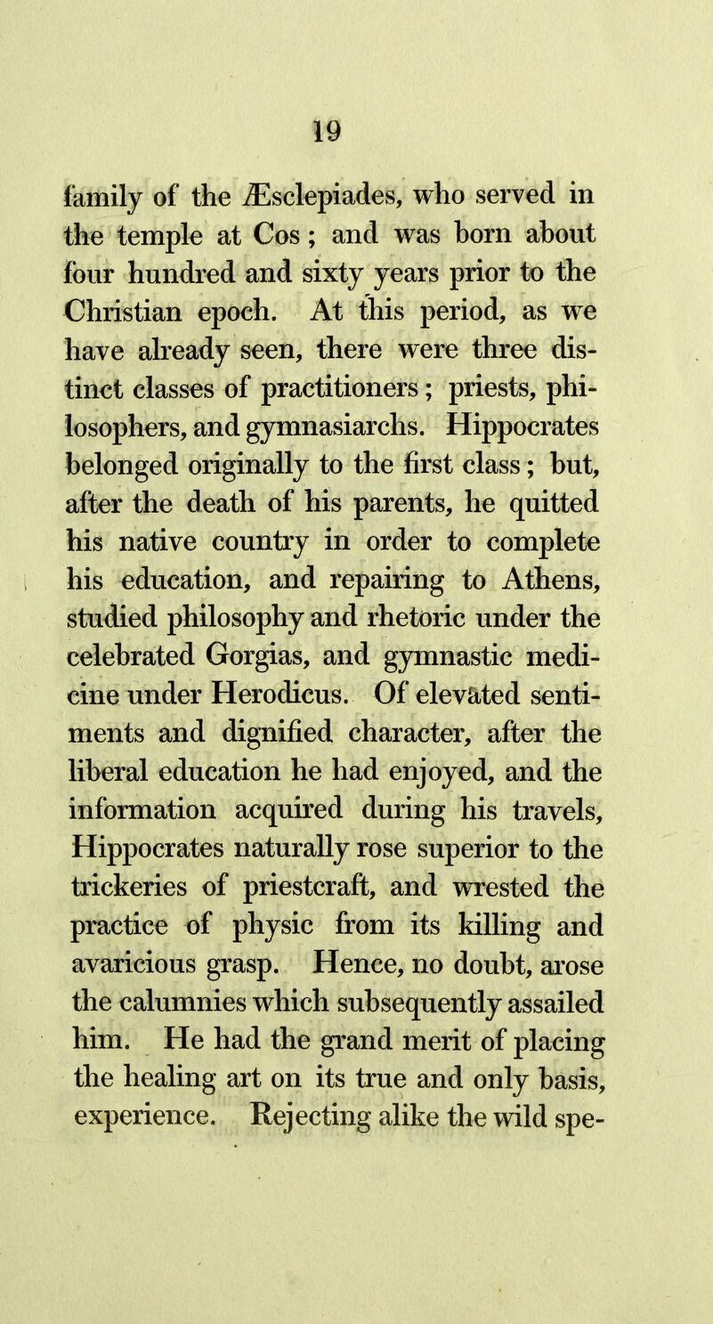 family of the iEsclepiades, who served in the temple at Cos; and was horn about four hundred and sixty years prior to the Christian epoch. At this period, as we have already seen, there were three dis- tinct classes of practitioners; priests, phi- losophers, and gymnasiarchs. Hippocrates belonged originally to the first class; but, after the death of his parents, he quitted his native country in order to complete his education, and repairing to Athens, studied philosophy and rhetoric under the celebrated Gorgias, and gymnastic medi- cine under Herodicus. Of elevated senti- ments and dignified character, after the liberal education he had enjoyed, and the information acquired during his travels, Hippocrates naturally rose superior to the trickeries of priestcraft, and wrested the practice of physic from its killing and avaricious grasp. Hence, no doubt, arose the calumnies which subsequently assailed him. He had the grand merit of placing the healing art on its true and only basis, experience. Rejecting alike the wild spe-