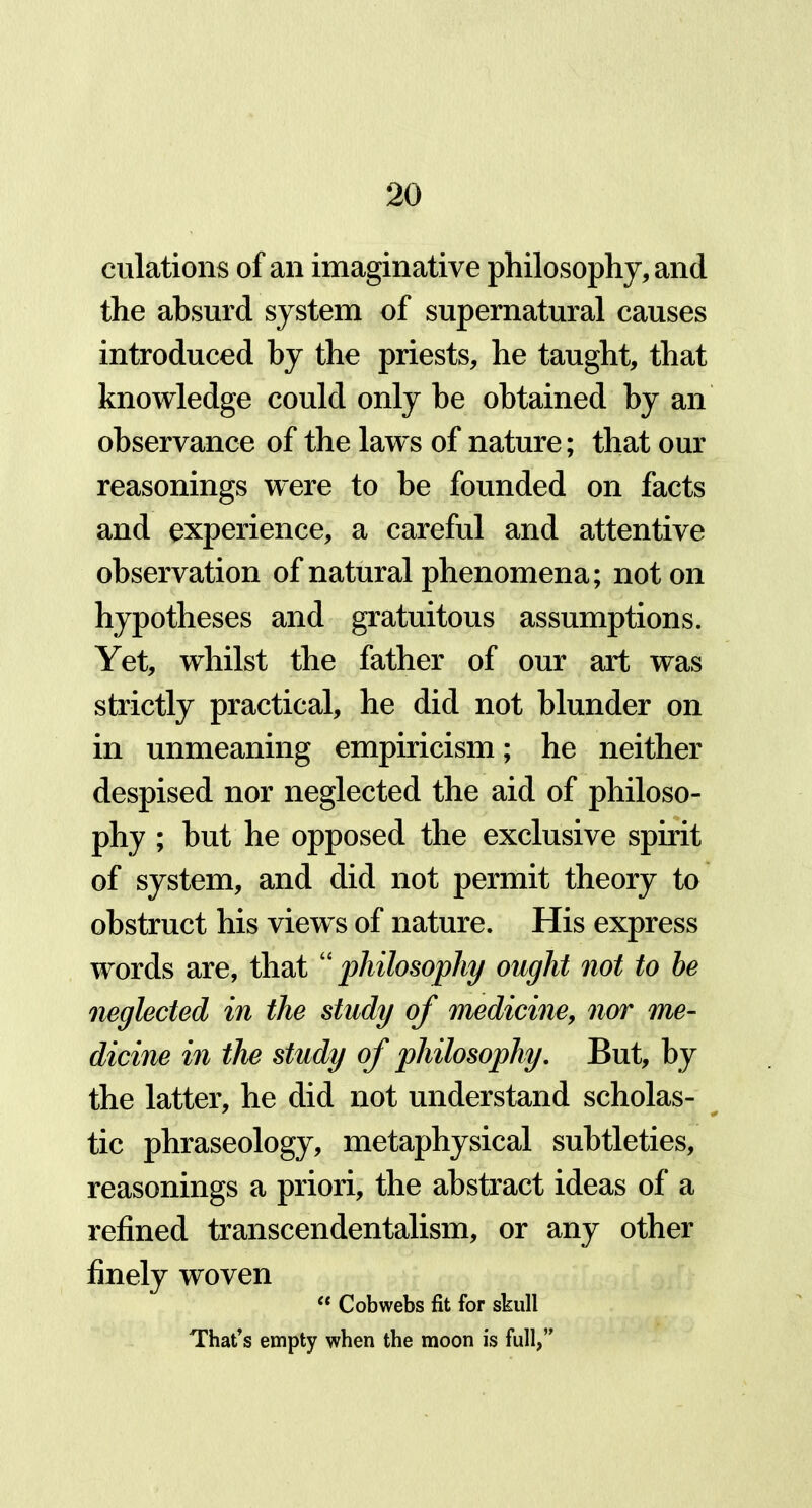 dilations of an imaginative philosophy, and the absurd system of supernatural causes introduced by the priests, he taught, that knowledge could only be obtained by an observance of the laws of nature; that our reasonings were to be founded on facts and experience, a careful and attentive observation of natural phenomena; noton hypotheses and gratuitous assumptions. Yet, whilst the father of our art was strictly practical, he did not blunder on in unmeaning empiricism; he neither despised nor neglected the aid of philoso- phy ; hut he opposed the exclusive spirit of system, and did not permit theory to obstruct his views of nature. His express words are, that “ philosophy ought not to be neglected in the study of medicine, nor me- dicine in the study of philosophy. But, by the latter, he did not understand scholas- tic phraseology, metaphysical subtleties, reasonings a priori, the abstract ideas of a refined transcendentalism, or any other finely woven “ Cobwebs fit for skull That’s empty when the moon is full,”