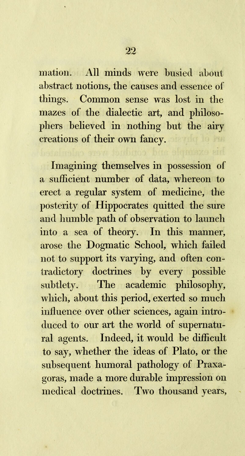 mation. All minds were busied about abstract notions, the causes and essence of things. Common sense was lost in the mazes of the dialectic art, and philoso- phers believed in nothing but the airy creations of their own fancy. Imagining themselves in possession of a sufficient number of data, whereon to erect a regular system of medicine, the posterity of Hippocrates quitted the sure and humble path of observation to launch into a sea of theory. In this manner, arose the Dogmatic School, which failed not to support its varying, and often con- tradictory doctrines by every possible subtlety. The academic philosophy, which, about this period, exerted so much influence over other sciences, again intro- duced to our art the world of supernatu- ral agents. Indeed, it would be difficult to say, whether the ideas of Plato, or the subsequent humoral pathology of Praxa- goras, made a more durable impression on medical doctrines. Two thousand years,