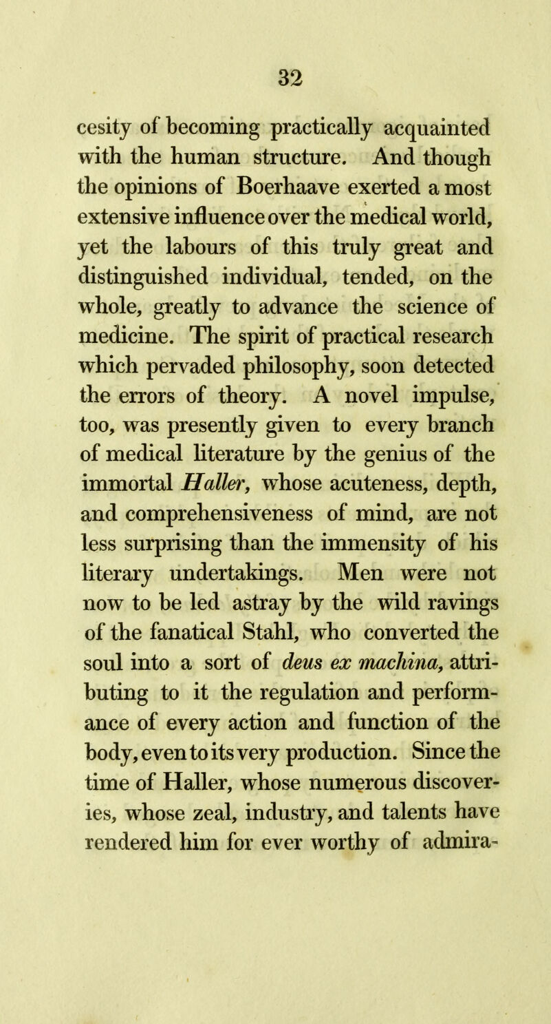 cesity of becoming practically acquainted with the human structure. And though the opinions of Boerhaave exerted a most extensive influence over the medical world, yet the labours of this truly great and distinguished individual, tended, on the whole, greatly to advance the science of medicine. The spirit of practical research which pervaded philosophy, soon detected the errors of theory. A novel impulse, too, was presently given to every branch of medical literature by the genius of the immortal Haller, whose acuteness, depth, and comprehensiveness of mind, are not less surprising than the immensity of his literary undertakings. Men were not now to be led astray by the wild ravings of the fanatical Stahl, who converted the soul into a sort of deus ex macliina, attri- buting to it the regulation and perform- ance of every action and function of the body, even to its very production. Since the time of Haller, whose numerous discover- ies, whose zeal, industry, and talents have rendered him for ever worthy of aclmira-