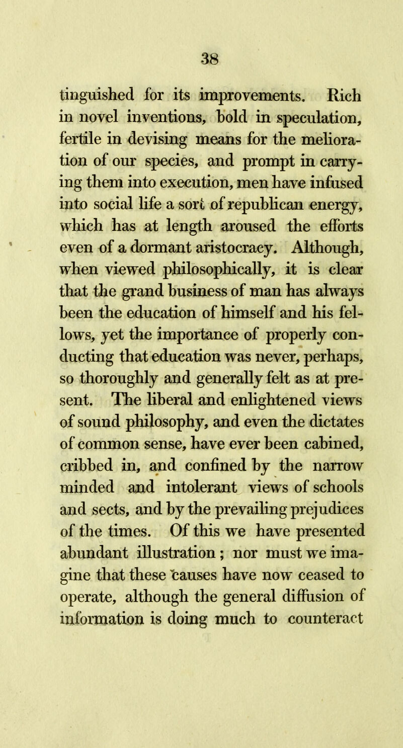 tinguished for its improvements. Rich in novel inventions, bold in speculation, fertile in devising means for the meliora- tion of our species, and prompt in carry- ing them into execution, men have infused into social life a sort of republican energy, which has at length aroused the efforts even of a dormant aristocracy. Although, when viewed philosophically, it is clear that the grand business of man has always been the education of himself and his fel- lows, yet the importance of properly con- ducting that education was never, perhaps, so thoroughly and generally felt as at pre- sent. The liberal and enlightened views of sound philosophy, and even the dictates of common sense, have ever been cabined, cribbed in, and confined by the narrow minded and intolerant views of schools and sects, and by the prevailing prejudices of the times. Of this we have presented abundant illustration; nor must we ima- gine that these causes have now ceased to operate, although the general diffusion of information is doing much to counteract