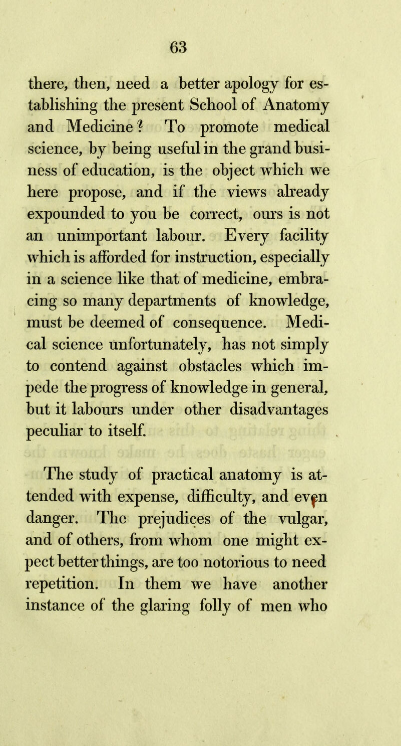 there, then, need a better apology for es- tablishing the present School of Anatomy and Medicine ? To promote medical science, by being useful in the grand busi- ness of education, is the object which we here propose, and if the views already expounded to you be correct, ours is not an unimportant labour. Every facility which is afforded for instruction, especially in a science like that of medicine, embra- cing so many departments of knowledge, must be deemed of consequence. Medi- cal science unfortunately, has not simply to contend against obstacles which im- pede the progress of knowledge in general, but it labours under other disadvantages peculiar to itself. The study of practical anatomy is at- tended with expense, difficulty, and ev^n danger. The prejudices of the vulgar, and of others, from whom one might ex- pect better things, are too notorious to need repetition. In them we have another instance of the glaring folly of men who