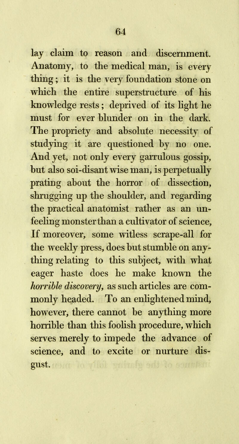 lay claim to reason and discernment. Anatomy, to the medical man, is every thing; it is the very foundation stone on which the entire superstructure of his knowledge rests; deprived of its light he must for ever blunder on in the dark. The propriety and absolute necessity of studying it are questioned by no one. And yet, not only every garrulous gossip, but also soi-disant wise man, is perpetually prating about the horror of dissection, shrugging up the shoulder, and regarding the practical anatomist rather as an un- feeling monsterthan a cultivator of science. If moreover, some witless scrape-all for the weekly press, does hut stumble on any- thing relating to this subject, with what eager haste does he make known the horrible discovery, as such articles are com- monly headed. To an enlightened mind, however, there cannot be anything more horrible than this foolish procedure, which serves merely to impede the advance of science, and to excite or nurture dis- gust.