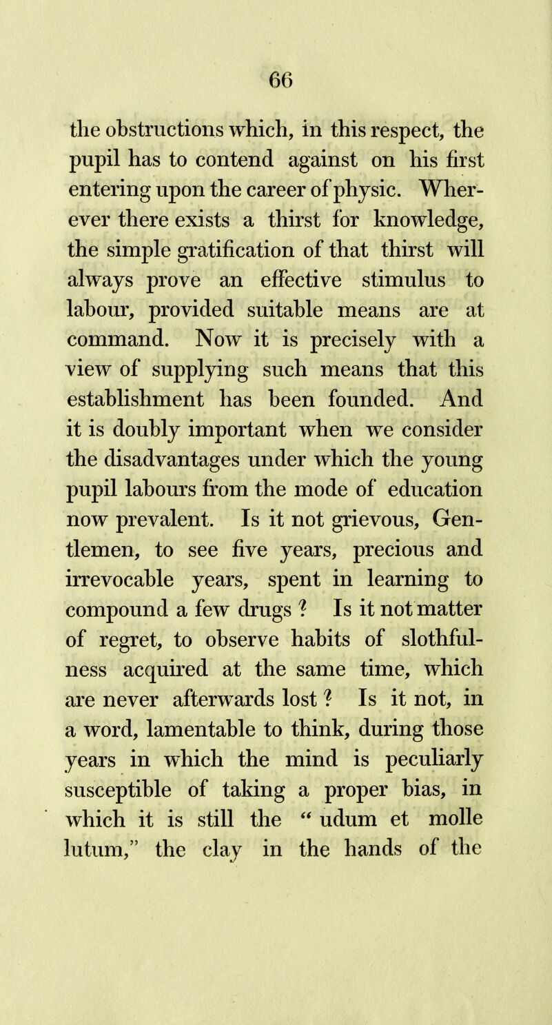 the obstructions which, in this respect, the pupil has to contend against on his first entering upon the career of physic. Wher- ever there exists a thirst lor knowledge, the simple gratification of that thirst will always prove an effective stimulus to labour, provided suitable means are at command. Now it is precisely with a view of supplying such means that this establishment has been founded. And it is doubly important when we consider the disadvantages under which the young pupil labours from the mode of education now prevalent. Is it not grievous. Gen- tlemen, to see five years, precious and irrevocable years, spent in learning to compound a few drugs ? Is it not matter of regret, to observe habits of slothful- ness acquired at the same time, which are never afterwards lost ? Is it not, in a word, lamentable to think, during those years in which the mind is peculiarly susceptible of taking a proper bias, in which it is still the “ udum et molle lutum,” the clay in the hands of the