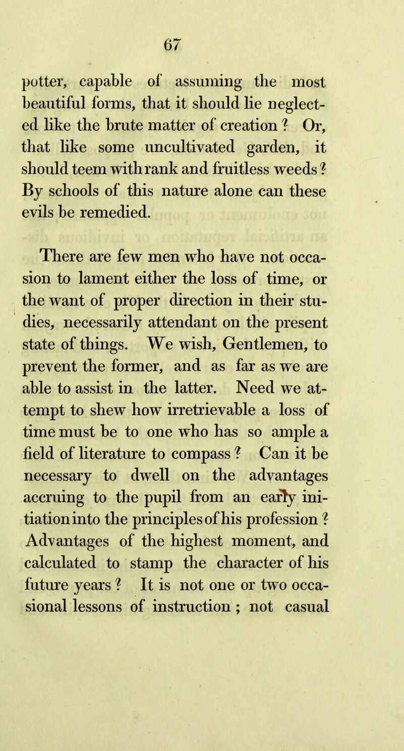 potter, capable of assuming the most beautiful forms, that it should lie neglect- ed like the brute matter of creation ? Or, that like some uncultivated garden, it should teem with rank and fruitless weeds ? By schools of this nature alone can these evils be remedied. There are few men who have not occa- sion to lament either the loss of time, or the want of proper direction in their stu- dies, necessarily attendant on the present state of things. We wish. Gentlemen, to prevent the former, and as far as we are able to assist in the latter. Need we at- tempt to shew how irretrievable a loss of time must be to one who has so ample a field of literature to compass ? Can it be necessary to dwell on the advantages accruing to the pupil from an early ini- tiation into the principles of his profession ? Advantages of the highest moment, and calculated to stamp the character of his future years ? It is not one or two occa- sional lessons of instruction ; not casual