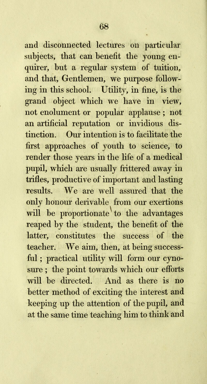 and disconnected lectures on particular subjects, that can benefit the young en- quirer, but a regular system of tuition, and that, Gentlemen, we purpose follow- ing in this school. Utility, in fine, is the grand object which we have in view, not enolument or popular applause ; not an artificial reputation or invidious dis- tinction. Our intention is to facilitate the first approaches of youth to science, to render those years in the life of a medical pupil, which are usually frittered away in trifles, productive of important and lasting results. We are well assured that the only honour derivable from our exertions will be proportionate' to the advantages reaped by the student, the benefit of the latter, constitutes the success of the teacher. We aim, then, at being success- ful ; practical utility will form our cyno- sure ; the point towards which our efforts will be directed. And as there is no better method of exciting the interest and keeping up the attention of the pupil, and at the same time teaching him to think and