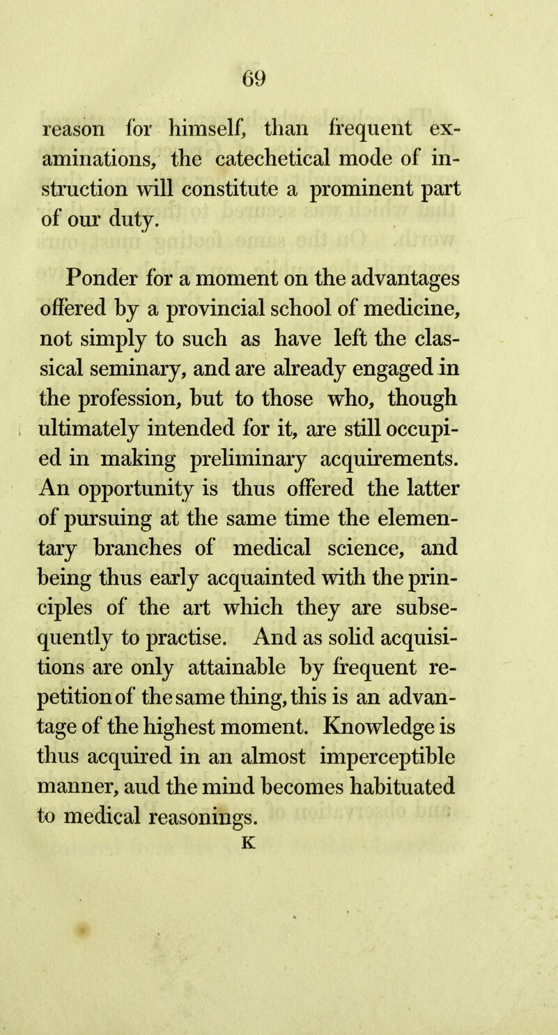 reason for himself, than frequent ex- aminations, the catechetical mode of in- struction will constitute a prominent part of our duty. Ponder for a moment on the advantages offered by a provincial school of medicine, not simply to such as have left the clas- sical seminary, and are already engaged in the profession, but to those who, though ultimately intended for it, are still occupi- ed in making preliminary acquirements. An opportunity is thus offered the latter of pursuing at the same time the elemen- tary branches of medical science, and being thus early acquainted with the prin- ciples of the art which they are subse- quently to practise. And as solid acquisi- tions are only attainable by frequent re- petition of the same thing, this is an advan- tage of the highest moment. Knowledge is thus acquired in an almost imperceptible manner, aud the mind becomes habituated to medical reasonings. K
