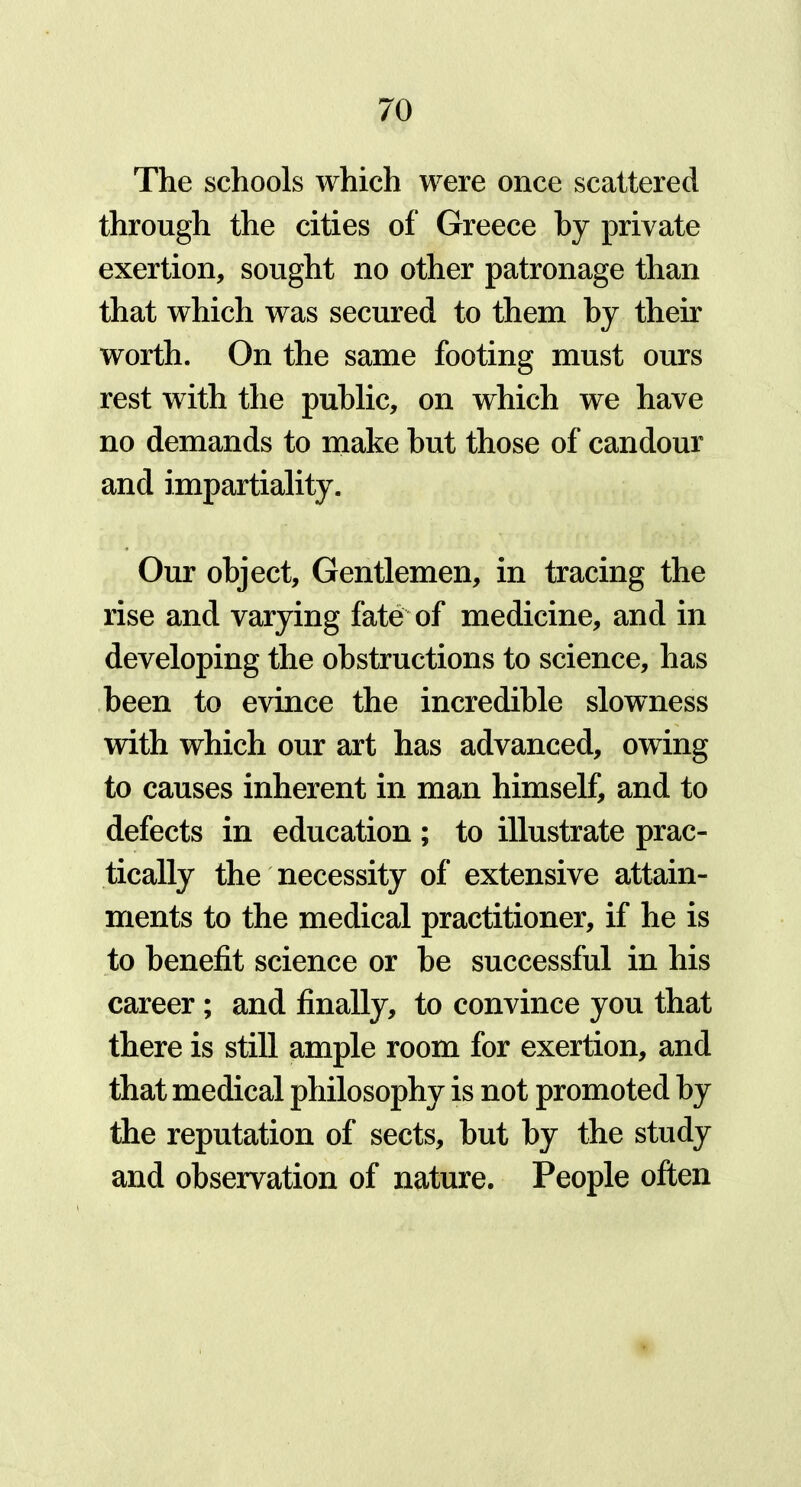 The schools which were once scattered through the cities of Greece by private exertion, sought no other patronage than that which was secured to them by their worth. On the same footing must ours rest with the public, on which we have no demands to make but those of candour and impartiality. Our object. Gentlemen, in tracing the rise and varying fate of medicine, and in developing the obstructions to science, has been to evince the incredible slowness with which our art has advanced, owing to causes inherent in man himself, and to defects in education; to illustrate prac- tically the necessity of extensive attain- ments to the medical practitioner, if he is to benefit science or be successful in his career ; and finally, to convince you that there is still ample room for exertion, and that medical philosophy is not promoted by the reputation of sects, but by the study and observation of nature. People often