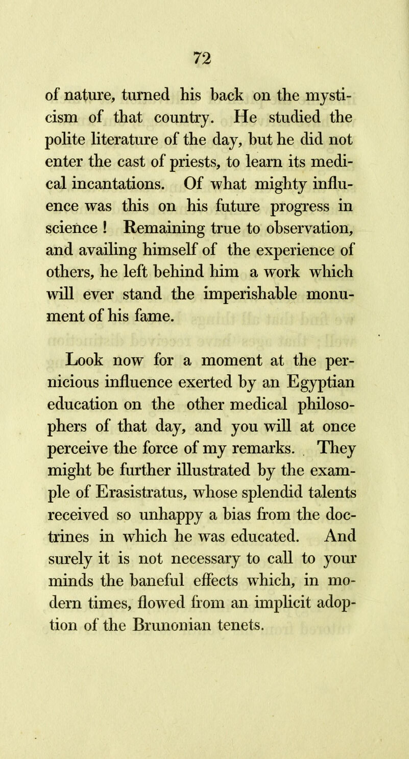 of nature, turned his back on the mysti- cism of that country. He studied the polite literature of the day, but he did not enter the cast of priests, to learn its medi- cal incantations. Of what mighty influ- ence was this on his future progress in science ! Remaining true to observation, and availing himself of the experience of others, he left behind him a work which will ever stand the imperishable monu- ment of his fame. Look now for a moment at the per- nicious influence exerted by an Egyptian education on the other medical philoso- phers of that day, and you will at once perceive the force of my remarks. They might be further illustrated by the exam- ple of Erasistratus, whose splendid talents received so unhappy a bias from the doc- trines in which he was educated. And surely it is not necessary to call to your minds the baneful effects which, in mo- dern times, flowed from an implicit adop- tion of the Brunonian tenets.