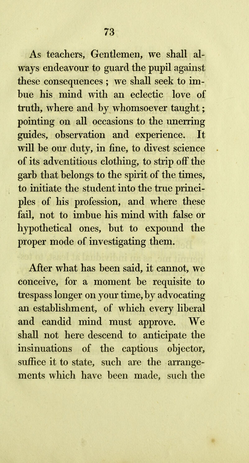 As teachers, Gentlemen, we shall al- ways endeavour to guard the pupil against these consequences ; we shall seek to im- bue his mind with an eclectic love of truth, where and by whomsoever taught; pointing on all occasions to the unerring guides, observation and experience. It will he our duty, in fine, to divest science of its adventitious clothing, to strip off the garb that belongs to the spirit of the times, to initiate the student into the true princi- ples of his profession, and where these fail, not to imbue his mind with false or hypothetical ones, but to expound the proper mode of investigating them. After what has been said, it cannot, we conceive, for a moment be requisite to trespass longer on your time, by advocating an establishment, of which every liberal and candid mind must approve. We shall not here descend to anticipate the insinuations of the captious objector, suffice it to state, such are the arrange- ments which have been made, such the