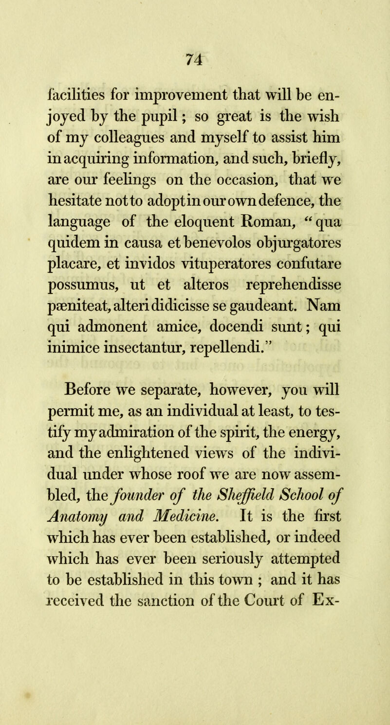 facilities for improvement that will be en- joyed by the pupil; so great is the wish of my colleagues and myself to assist him in acquiring information, and such, briefly, are our feelings on the occasion, that we hesitate notto adopt in our own defence, the language of the eloquent Roman, “ qua quidem in causa ethenevolos objurgatores placare, et invidos vituperatores confutare possumus, ut et alteros reprehendisse pseniteat, alteri didicisse se gaudeant. Nam qui admonent amice, docendi sunt; qui inimice insectantur, repellendi.” Before we separate, however, you will permit me, as an individual at least, to tes- tify my admiration of the spirit, the energy, and the enlightened views of the indivi- dual under whose roof we are now assem- bled, the founder of the Sheffield School of Anatomy and Medicine. It is the first which has ever been established, or indeed which has ever been seriously attempted to be established in this town ; and it has received the sanction of the Court of Ex-