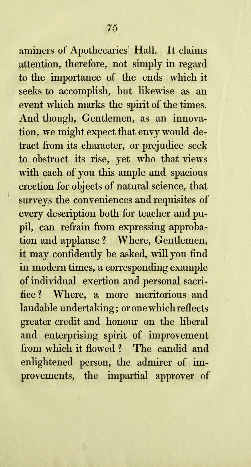 aminers of Apothecaries’ Hall. It claims attention, therefore, not simply in regard to the importance of the ends which it seeks to accomplish, hut likewise as an event which marks the spirit of the times. And though. Gentlemen, as an innova- tion, we might expect that envy would de- tract from its character, or prejudice seek to obstruct its rise, yet who that views with each of you this ample and spacious erection for objects of natural science, that surveys the conveniences and requisites of every description both for teacher and pu- Pii, can refrain from expressing approba- tion and applause ? Where, Gentlemen, it may confidently be asked, will you find in modern times, a corresponding example of individual exertion and personal sacri- fice? Where, a more meritorious and laudable undertaking; or one which reflects greater credit and honour on the liberal and enterprising spirit of improvement from which it flowed ? The candid and enlightened person, the admirer of im- provements, the impartial approver of
