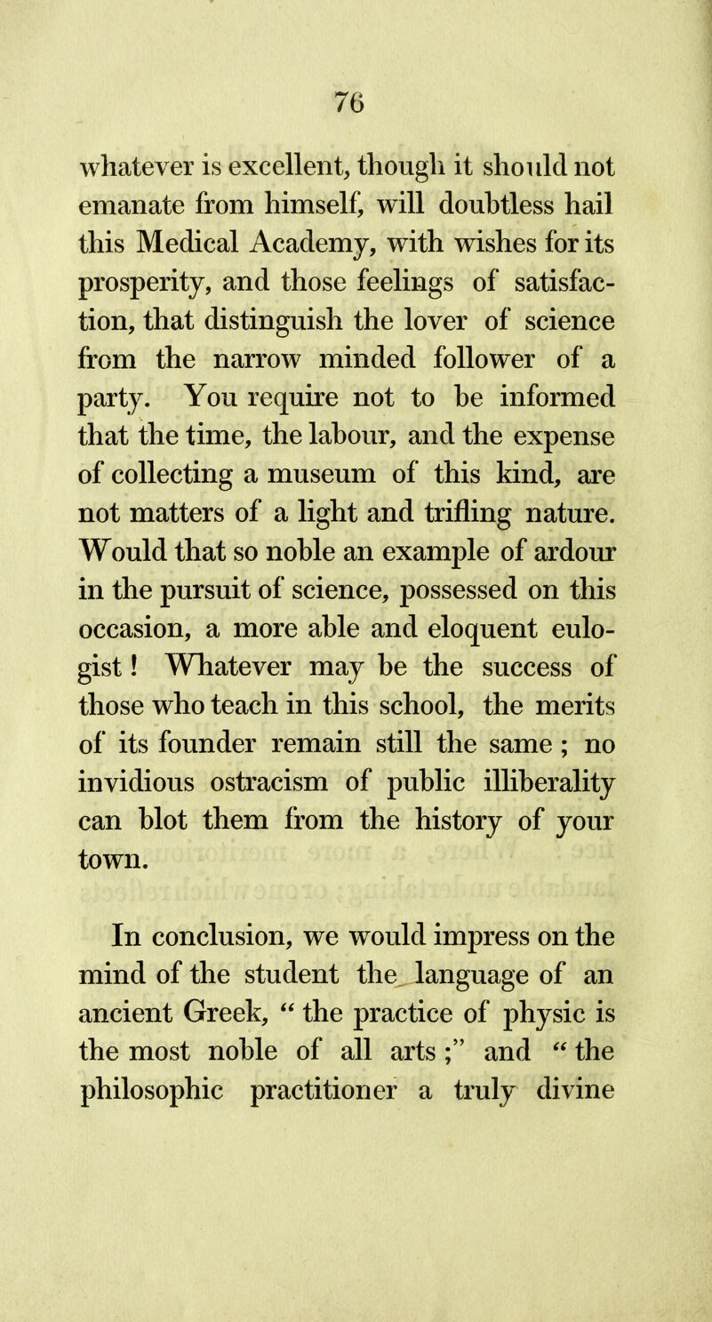 whatever is excellent, though it should not emanate from himself, will doubtless hail this Medical Academy, with wishes for its prosperity, and those feelings of satisfac- tion, that distinguish the lover of science from the narrow minded follower of a party. You require not to be informed that the time, the labour, and the expense of collecting a museum of this kind, are not matters of a light and trifling nature. Would that so noble an example of ardour in the pursuit of science, possessed on this occasion, a more able and eloquent eulo- gist ! Whatever may be the success of those who teach in this school, the merits of its founder remain still the same; no invidious ostracism of public illiberality can blot them from the history of your town. In conclusion, we would impress on the mind of the student the language of an ancient Greek, “ the practice of physic is the most noble of all artsand “ the philosophic practitioner a truly divine