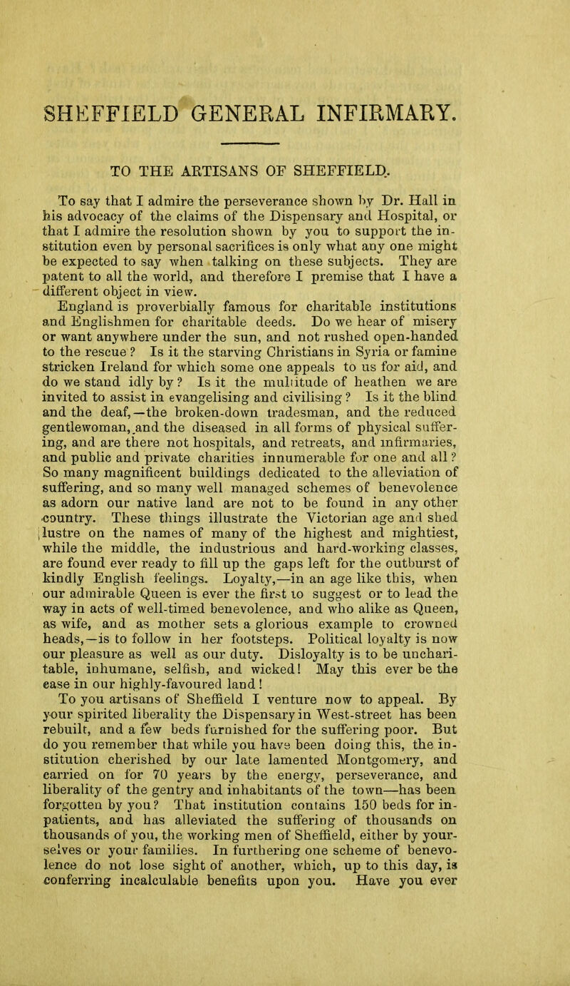 SHEFFIELD GENERAL INFIRMARY. TO THE ARTISANS OF SHEFFIELD.. To say that I admire the perseverance shown by Dr. Hall in his advocacy of the claims of the Dispensary and Hospital, or that I admire the resolution shown by you to support the in- stitution even by personal sacrifices is only what any one might he expected to say when talking on these subjects. They are patent to all the world, and therefore I premise that I have a different object in view. England is proverbially famous for charitable institutions and Englishmen for charitable deeds. Do we hear of misery or want anywhere under the sun, and not rushed open-handed to the rescue ? Is it the starving Christians in Syria or famine stricken Ireland for which some one appeals to us for aid, and do we stand idly by? Is it the multitude of heathen we are invited to assist in evangelising and civilising ? Is it the blind and the deaf,—the broken-down tradesman, and the reduced gentlewoman, and the diseased in all forms of physical suffer- ing, and are there not hospitals, and retreats, and infirmaries, and public and private charities innumerable for one and all ? So many magnificent buildings dedicated to the alleviation of suffering, and so many well managed schemes of benevolence as adorn our native land are not to be found in any other country. These tilings illustrate the Victorian age and shed ; lustre on the names of many of the highest and mightiest, while the middle, the industrious and hard-working classes, are found ever ready to fill up the gaps left for the outburst of kindly English feelings. Loyalty,—in an age like this, when our admirable Queen is ever the first 10 suggest or to lead the way in acts of well-timed benevolence, and who alike as Queen, as wife, and as mother sets a glorious example to crowned heads,—is to follow in her footsteps. Political loyalty is now our pleasure as well as our duty. Disloyalty is to be unchari- table, inhumane, selfish, and wicked! May this ever be the ease in our highly-favoured land ! To you artisans of Sheffield I venture now to appeal. By your spirited liberality the Dispensary in West-street has been rebuilt, and a few beds furnished for the suffering poor. But do you remember that while you have been doing this, the in- stitution cherished by our late lamented Montgomery, and earned on for 70 years by the energy, perseverance, and liberality of the gentry and inhabitants of the town—has been forgotten by you ? That institution contains 150 beds for in- patients, and has alleviated the suffering of thousands on thousands of you, the working men of Sheffield, either by your- selves or your families. In furthering one scheme of benevo- lence do not lose sight of another, which, up to this day, is conferring incalculable benefits upon you. Have you ever