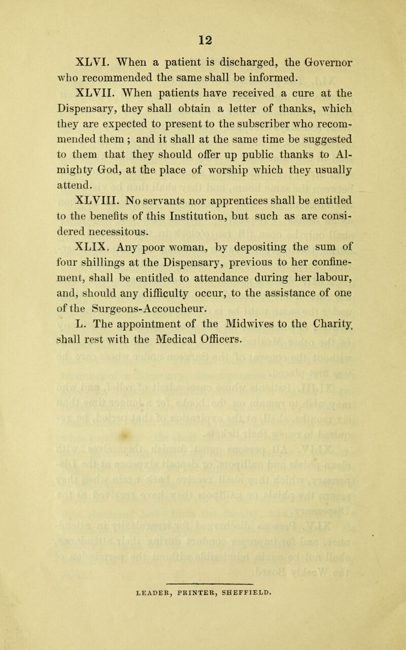 XLVI. When a patient is discharged, the Governor who recommended the same shall be informed. XLVII. When patients have received a cure at the Dispensary, they shall obtain a letter of thanks, which they are expected to present to the subscriber who recom- mended them ; and it shall at the same time be suggested to them that they should offer up public thanks to Al- mighty God, at the place of worship which they usually attend. XLVIII. No servants nor apprentices shall be entitled to the benefits of this Institution, but such as are consi- dered necessitous. XLIX. Any poor woman, by depositing the sum of four shillings at the Dispensary, previous to her confine- ment, shall be entitled to attendance during her labour, and, should any difficulty occur, to the assistance of one of the Surgeons-Accoucheur. L. The appointment of the Midwives to the Charity shall rest with the Medical Officers. LEADER, PRINTER, SHEFFIELD.