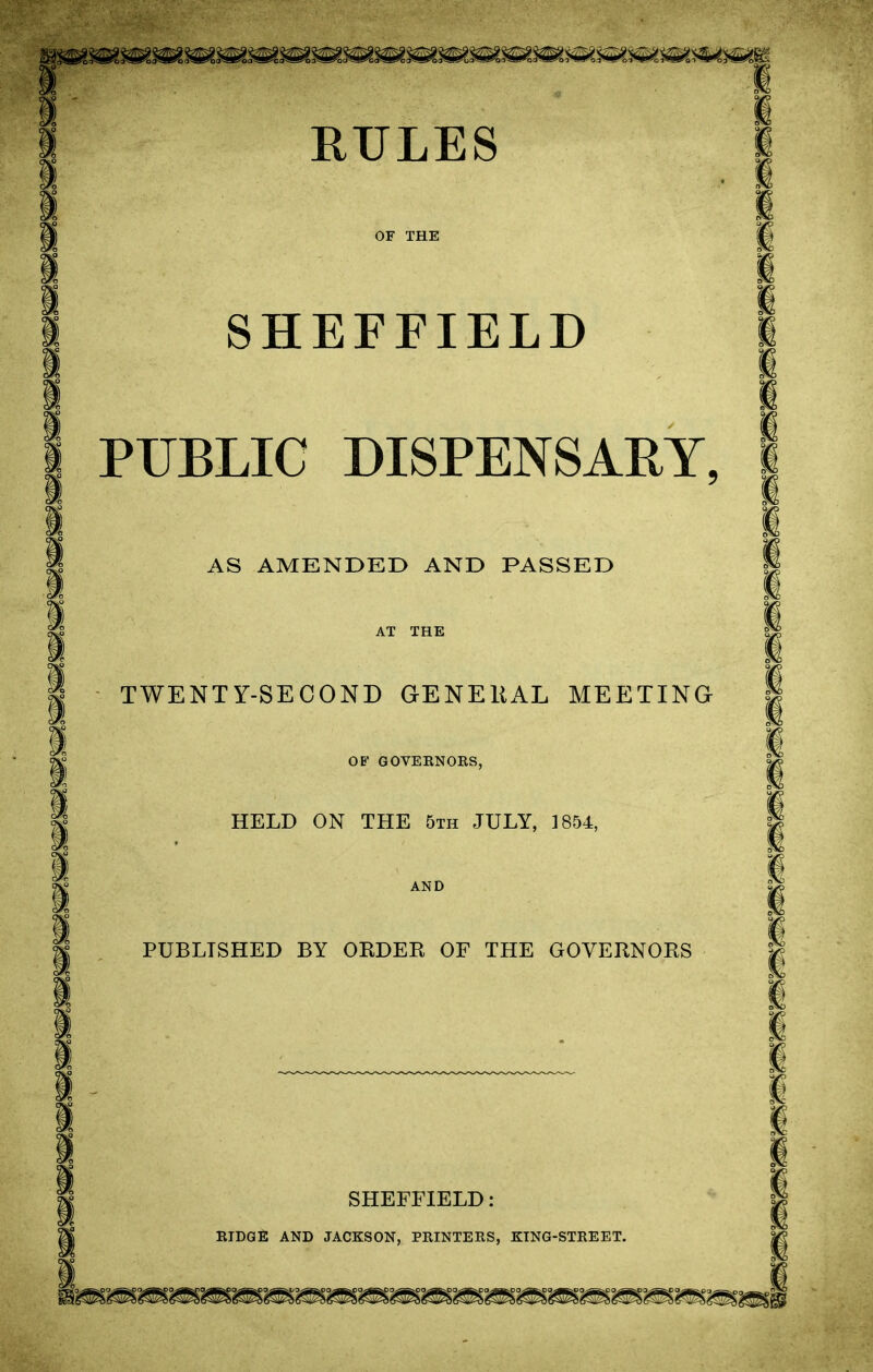 OF THE SHEFFIELD PUBLIC DISPENSARY, AS AMENDED AND PASSED AT THE TWENTY-SECOND GENERAL MEETING OF GOVERNORS, HELD ON THE 5th JULY, 1854, AND PUBLISHED BY ORDER OF THE GOVERNORS SHEFFIELD: RIDGE AND JACKSON, PRINTERS, KING-STREET.