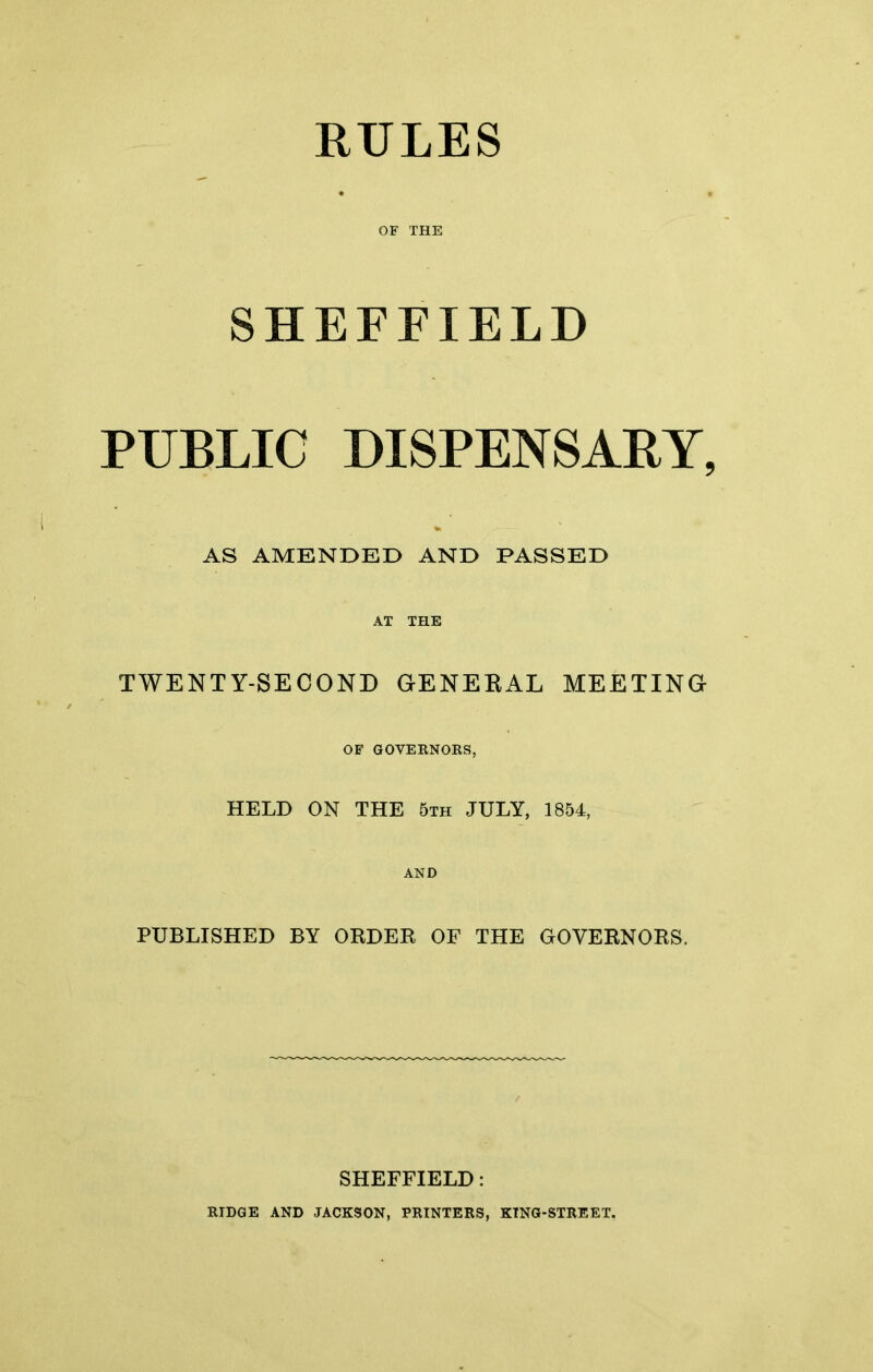 OF THE SHEFFIELD PUBLIC DISPENSARY, AS AMENDED AND PASSED AT THE TWENTY-SECOND GENERAL MEETING OF GOVERNORS, HELD ON THE 5th JULY, 1854, AND PUBLISHED BY ORDER OF THE GOVERNORS. SHEFFIELD: RIDGE AND JACKSON, PRINTERS, KING-STREET.