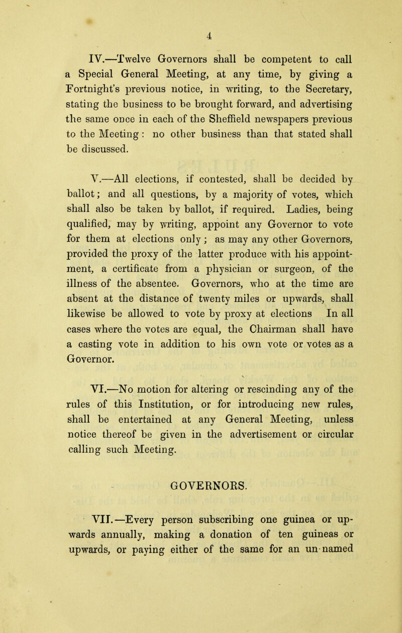 IV. —Twelve Governors shall be competent to call a Special General Meeting, at any time, by giving a Fortnight’s previous notice, in ^writing, to the Secretary, stating the business to be brought forward, and advertising the same once in each of the Sheffield newspapers previous to the Meeting: no other business than that stated shall be discussed. V. —All elections, if contested, shall be decided by ballot; and all questions, by a majority of votes, which shall also be taken by ballot, if required. Ladies, being qualified, may by writing, appoint any Governor to vote for them at elections only; as may any other Governors, provided the proxy of the latter produce with his appoint- ment, a certificate from a physician or surgeon, of the illness of the absentee. Governors, who at the time are absent at the distance of twenty miles or upwards, shall likewise be allowed to vote by proxy at elections In all cases where the votes are equal, the Chairman shall have a casting vote in addition to his own vote or votes as a Governor. VI. —No motion for altering or rescinding any of the rules of this Institution, or for introducing new rules, shall be entertained at any General Meeting, unless notice thereof be given in the advertisement or circular calling such Meeting. GOVERNORS. VII. —Every person subscribing one guinea or up- wards annually, making a donation of ten guineas or upwards, or paying either of the same for an un named