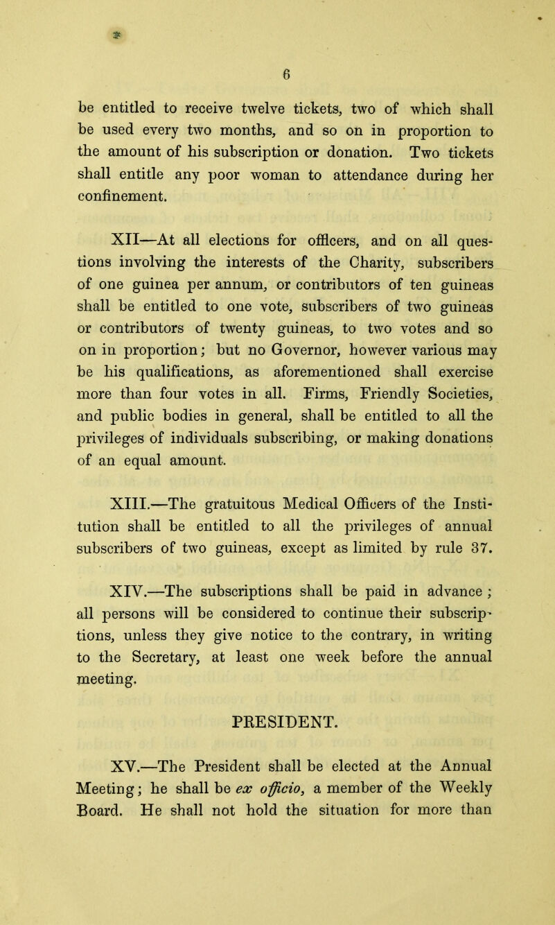 * 6 be entitled to receive twelve tickets, two of which shall be used every two months, and so on in proportion to the amount of his subscription or donation. Two tickets shall entitle any poor woman to attendance during her confinement. XII—At all elections for officers, and on all ques- tions involving the interests of the Charity, subscribers of one guinea per annum, or contributors of ten guineas shall be entitled to one vote, subscribers of two guineas or contributors of twenty guineas, to two votes and so on in proportion; but no Governor, however various may be his qualifications, as aforementioned shall exercise more than four votes in all. Firms, Friendly Societies, and public bodies in general, shall be entitled to all the privileges of individuals subscribing, or making donations of an equal amount. XIII. —The gratuitous Medical Officers of the Insti- tution shall be entitled to all the privileges of annual subscribers of two guineas, except as limited by rule 37. XIV. —The subscriptions shall be paid in advance ; all persons will be considered to continue their subscript tions, unless they give notice to the contrary, in writing to the Secretary, at least one week before the annual meeting, PRESIDENT. XV. —The President shall be elected at the Annual Meeting; he shall be ex officio, a member of the Weekly Board. He shall not hold the situation for more than