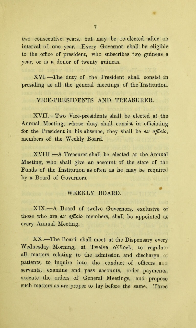 two consecutive years, but may be re-elected after an interval of one year. Every Governor shall be eligible to the office of president, who subscribes two guineas a year, or is a donor of twenty guineas. XVI. —The duty of the President shall consist in presiding at all the general meetings of the Institution. VICE-PRESIDENTS AND TREASURER. XVII. —Two Vice-presidents shall be elected at the Annual Meeting, whose duty shall consist in officiating for the President in his absence, they shall be ex officio, members of the Weekly Board. XVIII.—A Treasurer shall be elected at the Annual Meeting, who shall give an account of the state of the Funds of the Institution as often as he may be require*, by a Board of Governors. WEEKLY BOARD. XIX. —A Board of twelve Governors, exclusive of those who are ex officio members, shall be appointed at every Annual Meeting. XX. —The Board shall meet at the Dispensary every Wednesday Morning, at Twelve o’Clock, to regulate all matters relating to the admission and discharge af patients, to inquire into the conduct of officers and servants, examine and pass accounts, order payments, sxecute the orders of General Meetings, and propose such matters as are proper to lay before the same. Three