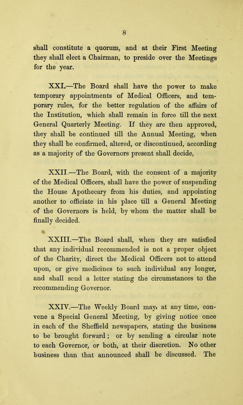 shall constitute a quorum, and at their First Meeting they shall elect a Chairman, to preside over the Meetings for the year. XXI. —The Board shall have the power to make temporary appointments of Medical Officers, and tem- porary rules, for the better regulation of the affairs of the Institution, which shall remain in force till the next General Quarterly Meeting. If they are then approved, they shall be continued till the Annual Meeting, when they shall be confirmed, altered, or discontinued, according as a majority of the Governors present shall decide, XXII. —The Board, with the consent of a majority of the Medical Officers, shall have the power of suspending the House Apothecary from his duties, and appointing another to officiate in his place till a General Meeting of the Governors is held, by whom the matter shall be finally decided. XXIII.—The Board shall, when they are satisfied that any individual recommended is not a proper object of the Charity, direct the Medical Officers not to attend upon, or give medicines to such individual any longer, and shall send a letter stating the circumstances to the recommending Governor. XXIV.—The Weekly Board may> at any time, con- vene a Special General Meeting, by giving notice once in each of the Sheffield newspapers, stating the business to be brought forward; or by sending a circular note to each Governor, or both, at their discretion. No other business than that announced shall be discussed. The