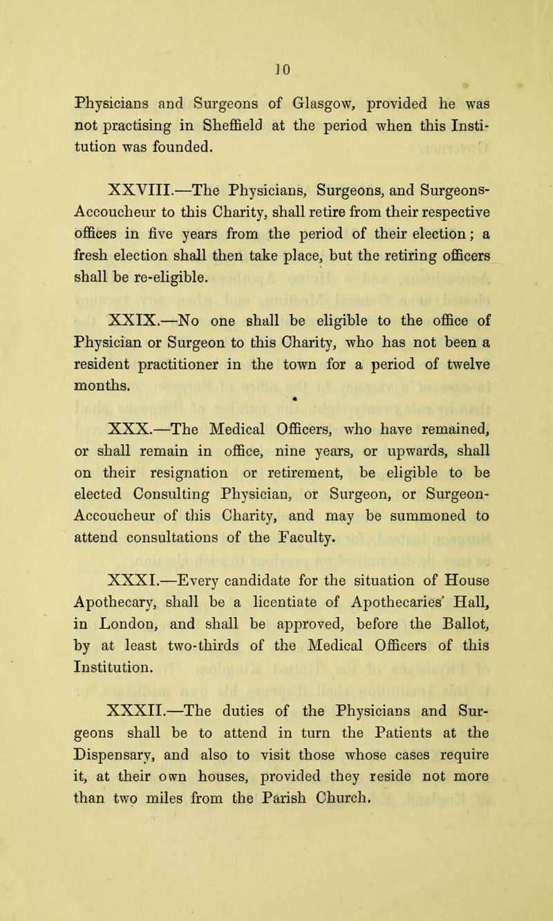 Physicians and Surgeons of Glasgow, provided he was not practising in Sheffield at the period when this Insti- tution was founded. XXVIII.—The Physicians, Surgeons, and Surgeons- Accoucheur to this Charity, shall retire from their respective offices in five years from the period of their election; a fresh election shall then take place, but the retiring officers shall be re-eligible. XXIX. —No one shall be eligible to the office of Physician or Surgeon to this Charity, who has not been a resident practitioner in the town for a period of twelve months. XXX. —The Medical Officers, who have remained, or shall remain in office, nine years, or upwards, shall on their resignation or retirement, he eligible to be elected Consulting Physician, or Surgeon, or Surgeon- Accoucheur of this Charity, and may be summoned to attend consultations of the Faculty. XXXI. —Every candidate for the situation of House Apothecary, shall be a licentiate of Apothecaries Hall, in London, and shall he approved, before the Ballot, by at least two-thirds of the Medical Officers of this Institution. XXXII.—The duties of the Physicians and Sur- geons shall he to attend in turn the Patients at the Dispensary, and also to visit those whose cases require it, at their own houses, provided they reside not more than two miles from the Parish Church.