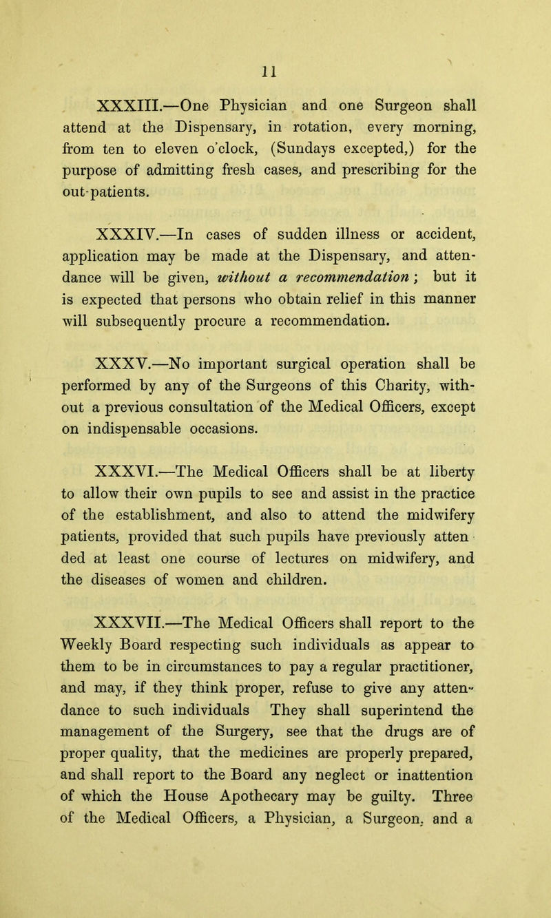 XXXIII.—One Physician and one Surgeon shall attend at the Dispensary, in rotation, every morning, from ten to eleven o’clock, (Sundays excepted,) for the purpose of admitting fresh cases, and prescribing for the out-patients. XXXIV.—In cases of sudden illness or accident, application may be made at the Dispensary, and atten- dance will be given, without a recommendation; but it is expected that persons who obtain relief in this manner will subsequently procure a recommendation. XXXV.—No important surgical operation shall be performed by any of the Surgeons of this Charity, with- out a previous consultation of the Medical Officers, except on indispensable occasions. XXXVI.—The Medical Officers shall be at liberty to allow their own pupils to see and assist in the practice of the establishment, and also to attend the midwifery patients, provided that such pupils have previously atten ded at least one course of lectures on midwifery, and the diseases of women and children. XXXVII.—The Medical Officers shall report to the Weekly Board respecting such individuals as appear to them to be in circumstances to pay a regular practitioner, and may, if they think proper, refuse to give any atten- dance to such individuals They shall superintend the management of the Surgery, see that the drugs are of proper quality, that the medicines are properly prepared, and shall report to the Board any neglect or inattention of which the House Apothecary may be guilty. Three of the Medical Officers, a Physician, a Surgeon, and a