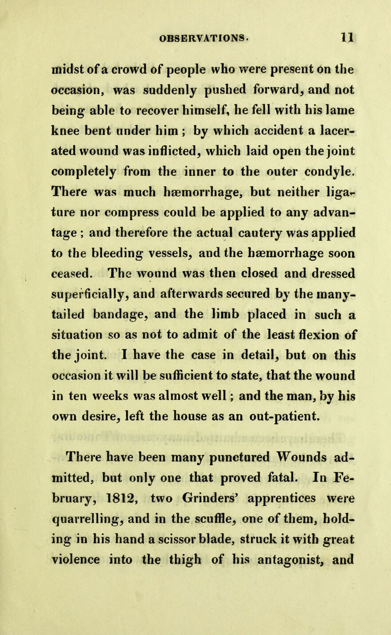 midst of a crowd of people who were present on the occasion, was suddenly pushed forward, and not being able to recover himself, he fell with his lame knee bent under him ; by which accident a lacer- ated wound was inflicted, which laid open the joint completely from the inner to the outer condyle. There was much haemorrhage, but neither liga*- ture nor compress could be applied to any advan- tage ; and therefore the actual cautery was applied to the bleeding vessels, and the haemorrhage soon ceased. The wound was then closed and dressed superficially, and afterwards secured by the many- tailed bandage, and the limb placed in such a situation so as not to admit of the least flexion of the joint. I have the case in detail, but on this occasion it will be sufficient to state, that the wound in ten weeks was almost well; and the man, by his own desire, left the house as an out-patient. There have been many punctured Wounds ad- mitted, but only one that proved fatal. In Fe- bruary, 1812, two Grinders’ apprentices were quarrelling, and in the scuffle, one of them, hold- ing in his hand a scissor blade, struck it with great violence into the thigh of his antagonist, and