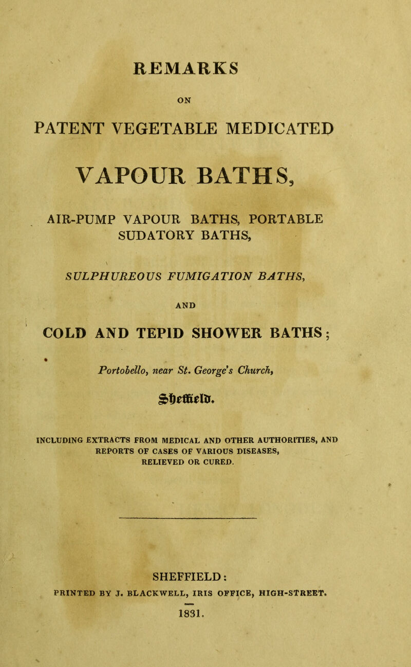 REMARKS ON PATENT VEGETABLE MEDICATED VAPOUR BATHS, AIR-PUMP VAPOUR BATHS, PORTABLE SUDATORY BATHS, SULPHUREOUS FUMIGATION BATHS, AND COLD AND TEPID SHOWER BATHS; Portohello, near St. Georges Church, INCLUDING EXTRACTS FROM MEDICAL AND OTHER AUTHORITIES, AND REPORTS OF CASES OF VARIOUS DISEASES, RELIEVED OR CURED. SHEFFIELD: PRINTED BY J, BLACKWELL, IRIS OFFICE, HIGH-STREET. 1831.