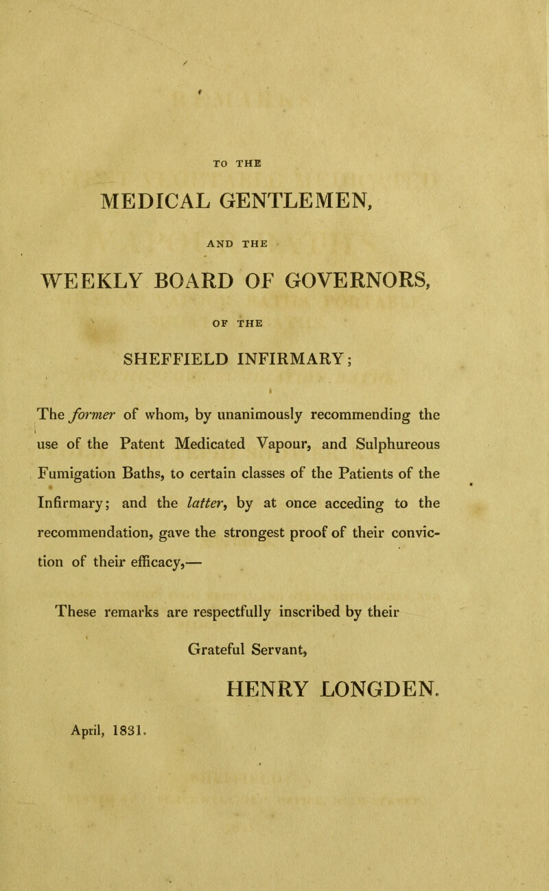 TO THE MEDICAL GENTLEMEN, AND THE WEEKLY BOARD OF GOVERNORS, OF THE SHEFFIELD INFIRMARY; The former of whom, by unanimously recommending the use of the Patent Medicated Vapour, and Sulphureous Fumigation Baths, to certain classes of the Patients of the Infirmary; and the latter^ by at once acceding to the recommendation, gave the strongest proof of their convic- tion of their efficacy,— These remarks are respectfully inscribed by their Grateful Servant, HENRY LONGDEN. April, 1831.