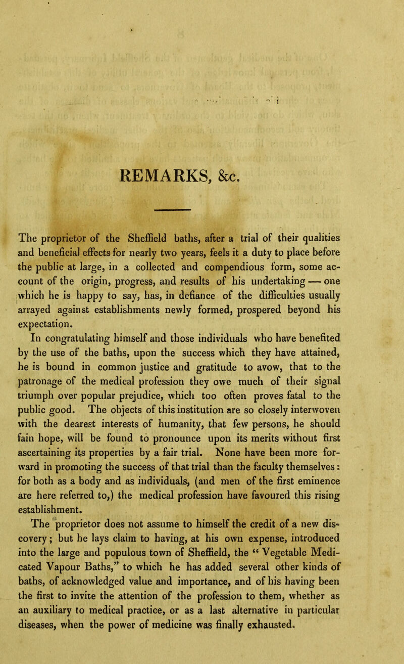 REMARKS, &c. The proprietor of the Sheffield baths, after a trial of their qualities and beneficial effects for nearly two years, feels it a duty to place before the public at large, in a collected and compendious form, some ac- count of the origin, progress, and results of his undertaking — one |Which he is happy to say, has, in defiance of the difficulties usually arrayed against establishments newly formed, prospered beyond his expectation. In congratulating himself and those individuals who have benefited by the use of the baths, upon the success which they have attained, he is bound in common justice and gratitude to avow, that to the patronage of the medical profession they owe much of their signal triumph over popular prejudice, which too often proves fatal to the public good. The objects of this institution are so closely interwoven with the dearest interests of humanity, that few persons, he should fain hope, will be found to pronounce upon its merits without first ascertaining its properties by a fair trial. None have been more for- ward in promoting the success of that trial than the faculty themselves: for both as a body and as individuals, (and men of the first eminence are here referred to,) the medical profession have favoured this rising establishment. The proprietor does not assume to himself the credit of a new dis- covery ; but he lays claim to having, at his own expense, introduced into the large and populous town of Sheffield, the “ Vegetable Medi- cated Vapour Baths,” to which he has added several other kinds of baths, of acknowledged value and importance, and of his having been the first to invite the attention of the profession to them, whether as an auxiliary to medical practice, or as a last alternative in particular diseases, when the power of medicine was finally exhausted.
