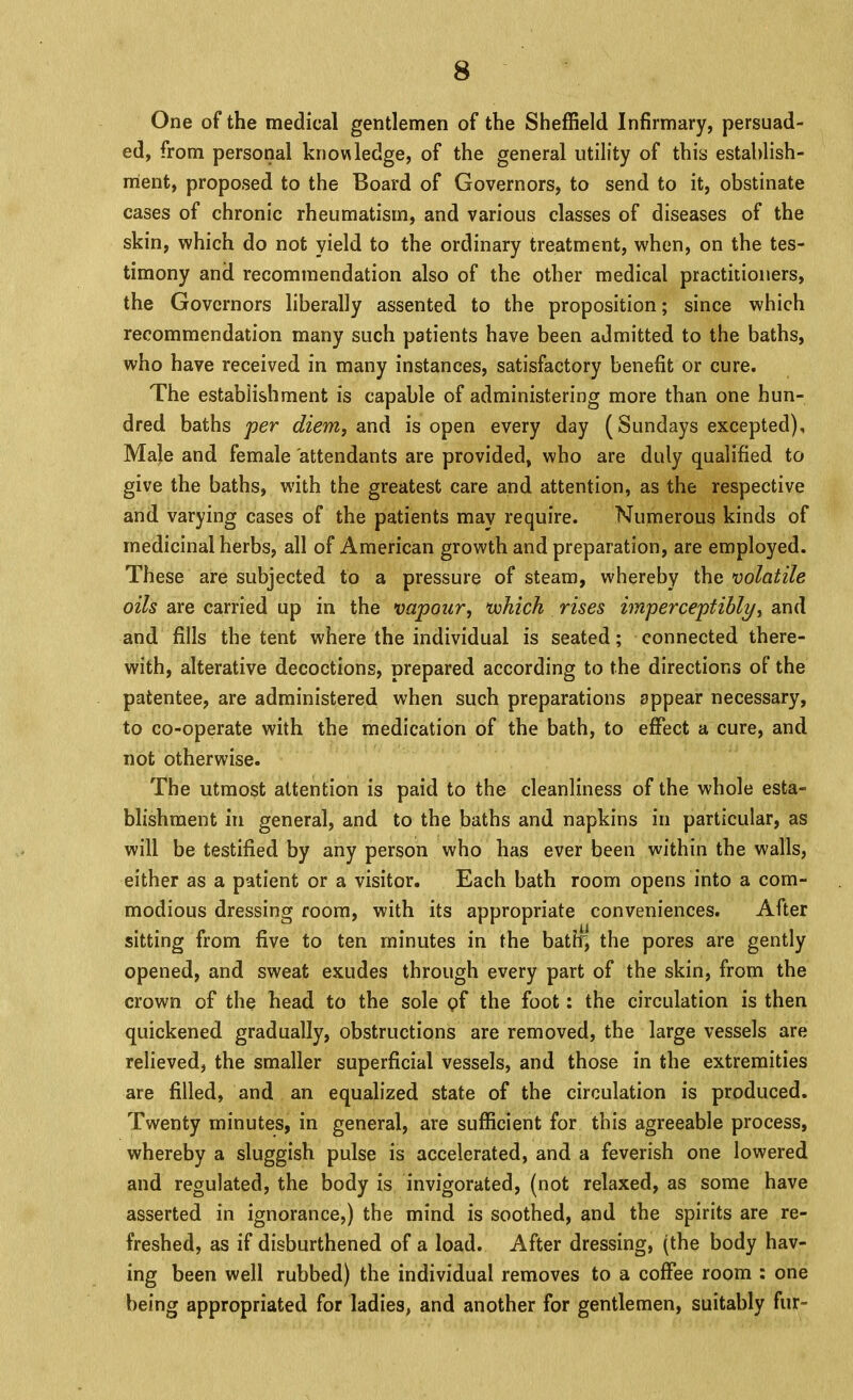 One of the medical gentlemen of the Sheffield Infirmary, persuad- ed, from personal knowledge, of the general utility of this estahlish- rrient, proposed to the Board of Governors, to send to it, obstinate cases of chronic rheumatism, and various classes of diseases of the skin, which do not yield to the ordinary treatment, when, on the tes- timony and recommendation also of the other medical practitioners, the Governors liberally assented to the proposition; since which recommendation many such patients have been admitted to the baths, who have received in many instances, satisfactory benefit or cure. The establishment is capable of administering more than one hun- dred baths per diem, isopen every day (Sundays excepted), Male and female attendants are provided, who are duly qualified to give the baths, with the greatest care and attention, as the respective and varying cases of the patients may require. Numerous kinds of medicinal herbs, all of American growth and preparation, are employed. These are subjected to a pressure of steam, whereby the volatile oils are carried up in the vapour, vohich rises imperceptibly, and and fills the tent where the individual is seated; connected there- with, alterative decoctions, prepared according to the directions of the patentee, are administered when such preparations appear necessary, to co-operate with the medication of the bath, to effect a cure, and not otherwise. The utmost attention is paid to the cleanliness of the whole esta- blishment ill general, and to the baths and napkins in particular, as will be testified by any person who has ever been within the walls, either as a patient or a visitor. Each bath room opens into a com- modious dressing room, with its appropriate conveniences. After sitting from five to ten minutes in the batlq the pores are gently opened, and sweat exudes through every part of the skin, from the crown of the head to the sole pf the foot: the circulation is then quickened gradually, obstructions are removed, the large vessels are relieved, the smaller superficial vessels, and those in the extremities are filled, and an equalized state of the circulation is produced. Twenty minutes, in general, are sufficient for this agreeable process, whereby a sluggish pulse is accelerated, and a feverish one lowered and regulated, the body is invigorated, (not relaxed, as some have asserted in ignorance,) the mind is soothed, and the spirits are re- freshed, as if disburthened of a load. After dressing, (the body hav- ing been well rubbed) the individual removes to a coffee room : one being appropriated for ladies, and another for gentlemen, suitably fur-