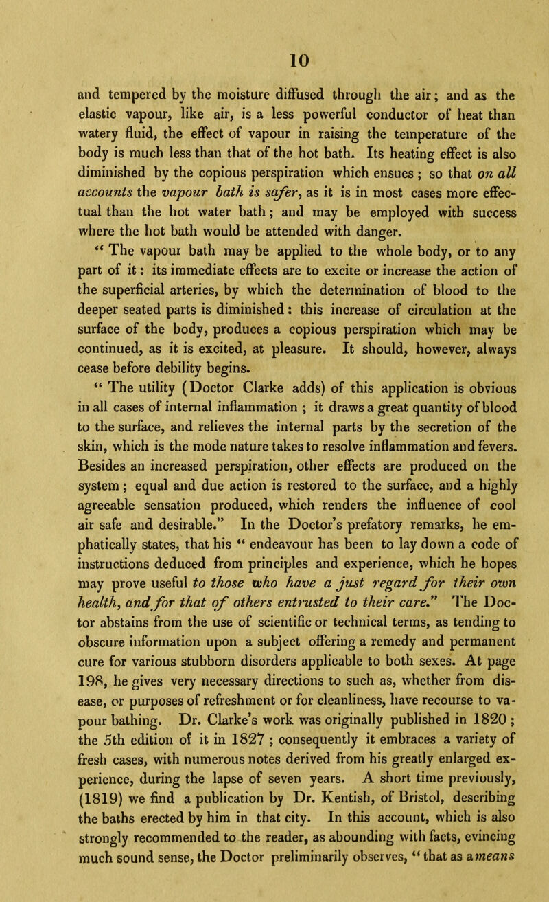 and tempered by the moisture diffused through the air; and as the elastic vapour, like air, is a less powerful conductor of heat than watery fluid, the effect of vapour in raising the temperature of the body is much less than that of the hot bath* Its heating effect is also diminished by the copious perspiration which ensues ; so that on all accounts the vapour hath is sc^er^ as it is in most cases more effec- tual than the hot water bath; and may be employed with success where the hot bath would be attended with danger. “ The vapour bath may be applied to the whole body, or to any part of it; its immediate effects are to excite or increase the action of the superficial arteries, by which the determination of blood to the deeper seated parts is diminished: this increase of circulation at the surface of the body, produces a copious perspiration which may be continued, as it is excited, at pleasure. It should, however, always cease before debility begins. “ The utility (Doctor Clarke adds) of this application is obvious in all cases of internal inflammation ; it draws a great quantity of blood to the surface, and relieves the internal parts by the secretion of the skin, which is the mode nature takes to resolve inflammation and fevers. Besides an increased perspiration, other effects are produced on the system; equal and due action is restored to the surface, and a highly agreeable sensation produced, which renders the influence of cool air safe and desirable.” In the Doctor’s prefatory remarks, he em- phatically states, that his “ endeavour has been to lay down a code of instructions deduced from principles and experience, which he hopes may prove useful to those voho have a just regard Jbr their otvn healths andfor that ofo others entrusted to their careJ* I'he Doc- tor abstains from the use of scientific or technical terms, as tending to obscure information upon a subject offering a remedy and permanent cure for various stubborn disorders applicable to both sexes. At page 198, he gives very necessary directions to such as, whether from dis- ease, or purposes of refreshment or for cleanliness, have recourse to va- pour bathing. Dr. Clarke’s work was originally published in 1820 ; the 5th edition of it in 1827 ; consequently it embraces a variety of fresh cases, with numerous notes derived from his greatly enlarged ex- perience, during the lapse of seven years. A short time previously, (1819) we find a publication by Dr. Kentish, of Bristol, describing the baths erected by him in that city. In this account, which is also strongly recommended to the reader, as abounding with facts, evincing much sound sense, the Doctor preliminarily observes, “ that as d.means