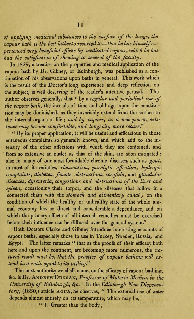 of applying medicinal substances to the surface <f the lungSy the vapour hath is the best hitherto resorted to—that he has himself ex~ perienced very beneficial ^ects by medicated vapour, <which he has had the satifaction of shewing to several of the faculty. In 1829, a treatise on the properties and medical application of the vapour bath by Dr. Gibney, of Edinburgh, was published as a con- tinuation of his observations upon baths in general. This work which is the result of the Doctor’s long experience and deep reflection on the subject, is well deserving of the reader’s attentive perusal. The author observes generally, that “ by a regular and periodical use (f the vapour bath, the inroads of time and old age upon the constitu- tion may be diminished, as they invariably extend from the surface to the internal organs of life ; and by vapour, as a new power, exis- tence may become comfortable, and longevity more secure' ** By its proper application, it will be useful and efficacious in those cutaneous complaints so generally known, and which add to the in- tensity of the other affections with which they are conjoined, and from so extensive an outlet as that of the skin, are soon mitigated; also in many of our most formidable chronic diseases, such as gout, in most of its varieties, rheumatism, paralytic affection, hydropic complaints, diabetes, female obstructions, scrofula, and glandular diseases, dysenteria, congestions and obstructions of the liver and spleen, occasioning their torpor, and the diseases that follow in a connected chain with the stomach and alimentary canal; on the condition of which the healthy or unhealthy state of the whole ani- mal economy has so direct and considerable a dependance, and on which the primary effects of all internal remedies must be exercised before their influence can be diffused over the general system.” Both Doctors Clarke and Gibney introduce interesting accounts of vapour baths, especially those in use in Turkey, Sweden, Russia, and Egypt. The latter remarks that as the proofs of their efficacy both here and upon the continent, are becoming more numerous, the na- tural result must be, that the practice of vapour bathing will ex- tend in a ratio equal to its utility, The next authority we shall name, on the efficacy of vapour bathing, &c. is Dr. Andre-wDungan, Professor of Materia Medica, in the University of Edinburgh, 8^c, In the Edinburgh New Dispensa- tory, (1830,) article aqua, he observes, “ The external use of water depends almost entirely on its temperature, which may be, ‘‘ 1. Greater than the body;