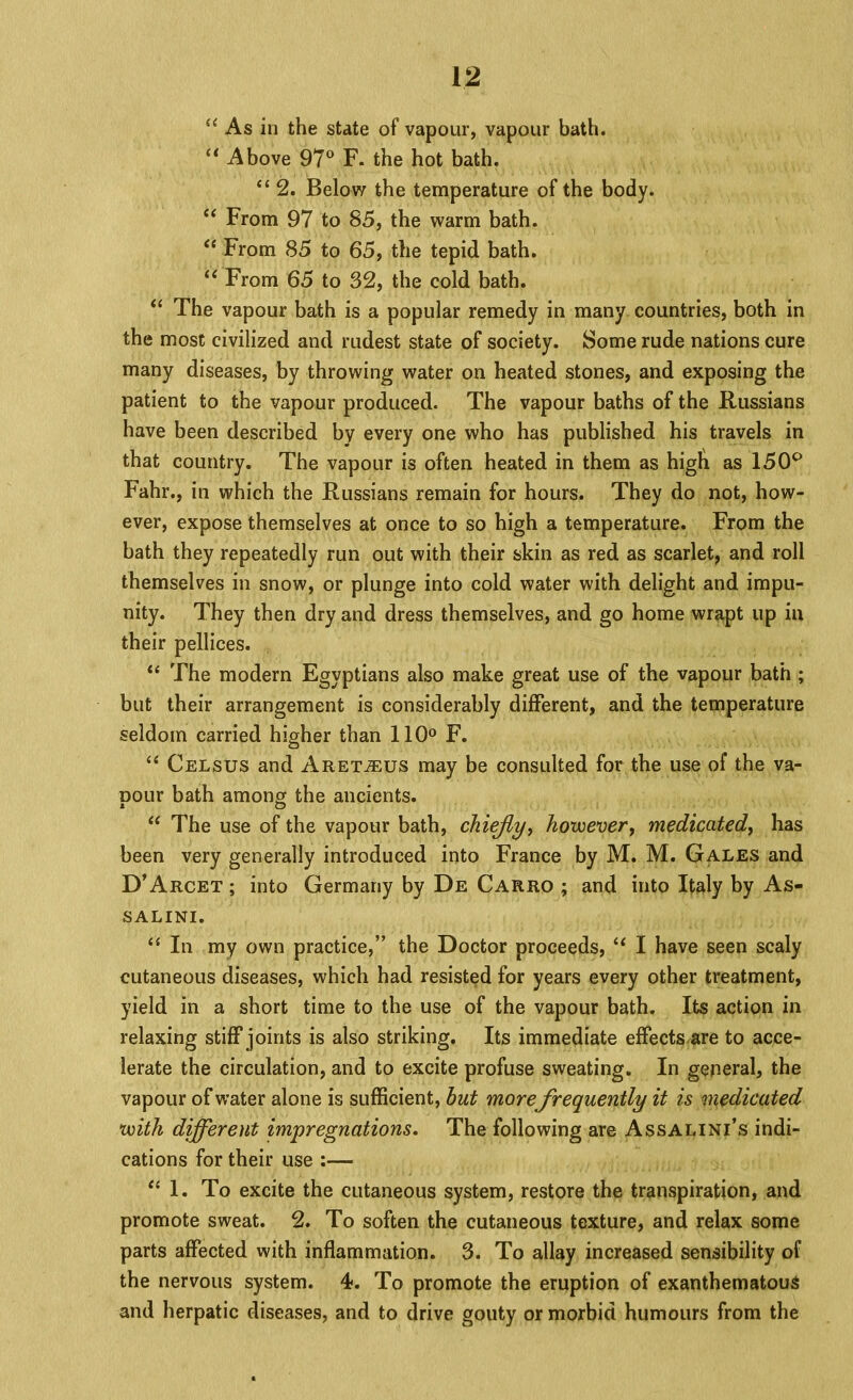 “ As in the state of vapour, vapour bath. Above 97® F. the hot bath. ‘‘ 2. Below the temperature of the body. From 97 to 85, the warm bath. “ From 85 to 65, the tepid bath. From 65 to 32, the cold bath. The vapour bath is a popular remedy in many countries, both in the most civilized and rudest state of society. Some rude nations cure many diseases, by throwing water on heated stones, and exposing the patient to the vapour produced. The vapour baths of the Russians have been described by every one who has published his travels in that country. The vapour is often heated in them as higli as 150^ Fahr., in which the Russians remain for hours. They do not, how- ever, expose themselves at once to so high a temperature. From the bath they repeatedly run out with their skin as red as scarlet, and roll themselves in snow, or plunge into cold water with delight and impu- nity. They then dry and dress themselves, and go home wrapt up iu their pellices. The modern Egyptians also make great use of the vapour bath; but their arrangement is considerably different, and the temperature seldom carried higher than 110® F. “ Celsus and Aret^us may be consulted for the use of the va- pour bath among the ancients. “ The use of the vapour bath, chiejly^ hovoevery medicatedy has been very generally introduced into France by M. M. Gales and D’Arcet ; into Germany by De Carro ; and into Italy by As- SALINI. “ In my own practice,” the Doctor proceeds, ‘‘ I have seen scaly cutaneous diseases, which had resisted for years every other treatment, yield in a short time to the use of the vapour bath. Its action in relaxing stiff joints is also striking. Its immediate effects are to acce- lerate the circulation, and to excite profuse sweating. In general, the vapour of water alone is sufficient, but morefrequently it is medicated U)ith different impregnations. The following are Assalini’s indi- cations for their use :— 1. To excite the cutaneous system, restore the transpiration, and promote sweat. 2. To soften the cutaneous texture, and relax some parts affected with inflammation. 3. To allay increased sensibility of the nervous system. 4. To promote the eruption of exanthematous and herpatic diseases, and to drive gouty or morbid humours from the