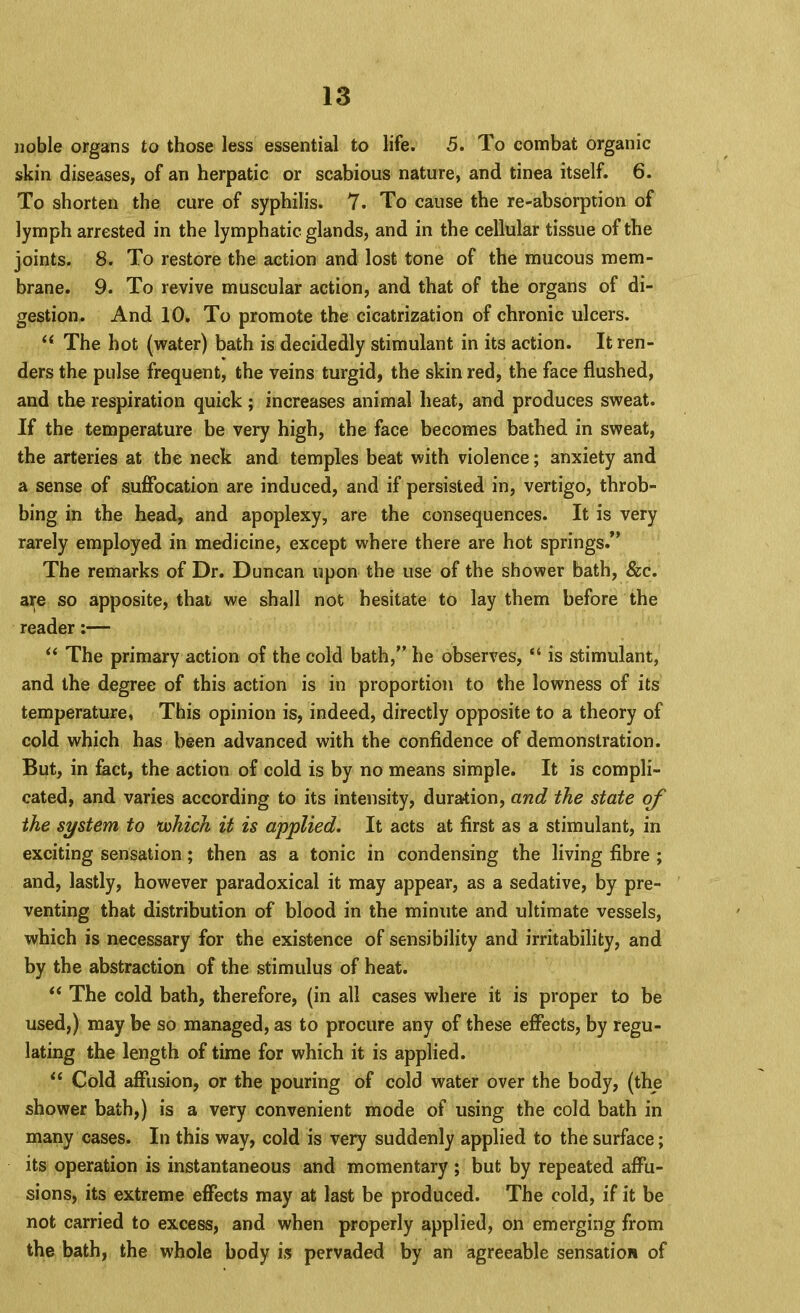 noble organs to those less essential to life. 5. To combat organic skin diseases, of an herpatic or scabious nature, and tinea itself. 6. To shorten the cure of syphilis. 7. To cause the re-absorption of lymph arrested in the lymphatic glands, and in the cellular tissue of the joints. 8. To restore the action and lost tone of the mucous mem- brane. 9. To revive muscular action, and that of the organs of di- gestion. And 10. To promote the cicatrization of chronic ulcers. ‘‘ The hot (water) bath is decidedly stimulant in its action. It ren- ders the pulse frequent, the veins turgid, the skin red, the face flushed, and the respiration quick ; increases animal heat, and produces sweat. If the temperature be very high, the face becomes bathed in sweat, the arteries at the neck and temples beat with violence; anxiety and a sense of suffocation are induced, and if persisted in, vertigo, throb- bing in the head, and apoplexy, are the consequences. It is very rarely employed in medicine, except where there are hot springs.” The remarks of Dr. Duncan upon the use of the shower bath, &c. are so apposite, that we shall not hesitate to lay them before the reader:— ‘‘ The primary action of the cold bath,” he observes, “ is stimulant, and the degree of this action is in proportion to the lowness of its temperature, This opinion is, indeed, directly opposite to a theory of cold which has been advanced with the confidence of demonstration. But, in feet, the action of cold is by no means simple. It is compli- cated, and varies according to its intensity, duration, and the state of the system to >which it is applied. It acts at first as a stimulant, in exciting sensation; then as a tonic in condensing the living fibre ; and, lastly, however paradoxical it may appear, as a sedative, by pre- venting that distribution of blood in the minute and ultimate vessels, which is necessary for the existence of sensibility and irritability, and by the abstraction of the stimulus of heat. “ The cold bath, therefore, (in all cases where it is proper to be used,) may be so managed, as to procure any of these effects, by regu- lating the length of time for which it is applied. “ Cold affusion, or the pouring of cold water over the body, (the shower bath,) is a very convenient mode of using the cold bath in many cases. In this way, cold is very suddenly applied to the surface; its operation is instantaneous and momentary ; but by repeated affu- sions, its extreme effects may at last be produced. The cold, if it be not carried to excess, and when properly applied, on emerging from the bath, the whole body is pervaded by an agreeable sensation of