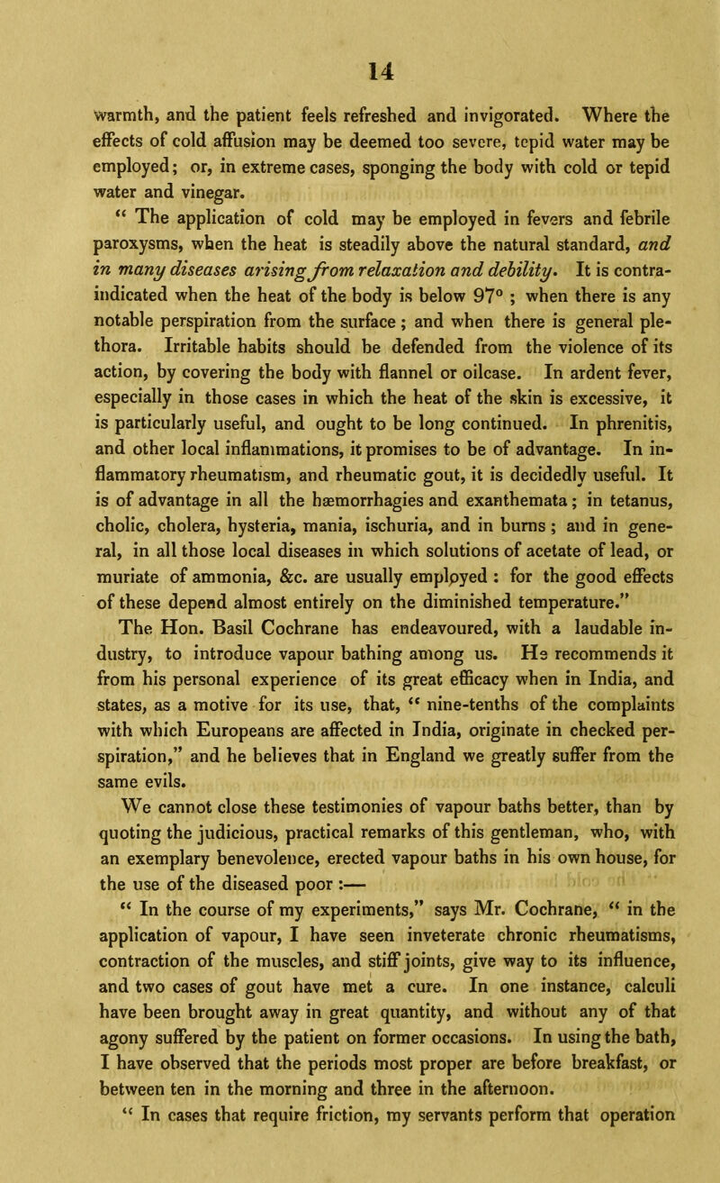 warmth, and the patient feels refreshed and invigorated. Where the effects of cold affusion may be deemed too severe, tepid water may be employed; or, in extreme cases, sponging the body with cold or tepid water and vinegar. The application of cold may be employed in fevers and febrile paroxysms, when the heat is steadily above the natural standard, and in many diseases arising from relaxation and debility. It is contra- indicated when the heat of the body is below 97® ; when there is any notable perspiration from the surface; and when there is general ple- thora. Irritable habits should be defended from the violence of its action, by covering the body with flannel or oilcase. In ardent fever, especially in those cases in which the heat of the skin is excessive, it is particularly useful, and ought to be long continued. In phrenitis, and other local inflammations, it promises to be of advantage. In in- flammatory rheumatism, and rheumatic gout, it is decidedly useful. It is of advantage in all the haemorrhagies and exanthemata; in tetanus, cholic, cholera, hysteria, mania, ischuria, and in bums ; and in gene- ral, in all those local diseases in which solutions of acetate of lead, or muriate of ammonia, &c. are usually emplpyed ; for the good effects of these depend almost entirely on the diminished temperature.” The Hon. Basil Cochrane has endeavoured, with a laudable in- dustry, to introduce vapour bathing among us. He recommends it from his personal experience of its great efficacy when in India, and states, as a motive for its use, that, “ nine-tenths of the complaints with which Europeans are affected in India, originate in checked per- spiration,” and he believes that in England we greatly suffer from the same evils. We cannot close these testimonies of vapour baths better, than by quoting the judicious, practical remarks of this gentleman, who, with an exemplary benevolence, erected vapour baths in his own house, for the use of the diseased poor :— “ In the course of my experiments,” says Mr. Cochrane, in the application of vapour, I have seen inveterate chronic rheumatisms, contraction of the muscles, and stiflP joints, give way to its influence, and two cases of gout have met a cure. In one instance, calculi have been brought away in great quantity, and without any of that agony suffered by the patient on former occasions. In using the bath, I have observed that the periods most proper are before breakfast, or between ten in the morning and three in the afternoon. “ In cases that require friction, my servants perform that operation