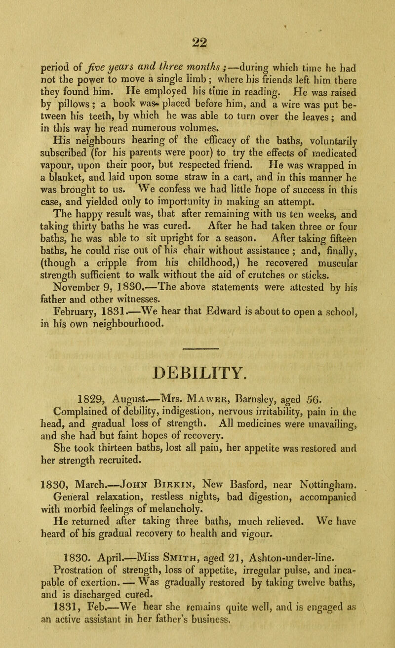 period of Jine years and three months ;—during which time he had not the po\ver to move a single limb; where his friends left him there they found him. He employed his time in reading. He was raised by pillows ; a book was* placed before him, and a wire was put be- tween his teeth, by which he was able to turn over the leaves; and in this way he read numerous volumes. His neighbours hearing of the efficacy of the baths, voluntarily subscribed (for his parents were poor) to try the effects of medicated vapour, upon their poor, but respected friend. He was wrapped in a blanket, and laid upon some straw in a cart, and in this manner he was brought to us. We confess we had little hope of success in this case, and yielded only to importunity in making an attempt. The happy result was, that after remaining with us ten weeks, and taking thirty baths he was cured. After he had taken three or four baths, he was able to sit upright for a season. After taking fifteen baths, he could rise out of his chair without assistance ; and, finally, (though a cripple from his childhood,) he recovered muscular strength sufficient to walk without the aid of crutches or sticks. November 9, 1830.—The above statements were attested by his father and other witnesses. February, 1831.—We hear that Edward is about to open a school, in his own neighbourhood. DEBILITY. 1829, August.—Mrs. Mawer, Barnsley, aged 56. Complained of debility, indigestion, nervous irritability, pain in the head, and gradual loss of strength. All medicines were unavailing, and she had but faint hopes of recovery. She took thirteen baths, lost all pain, her appetite was restored and her strength recruited. 1830, March.—John Birkin, New Basford, near Nottingham. General relaxation, restless nights, bad digestion, accompanied with morbid feelings of melancholy. He returned after taking three baths, much relieved. We have heard of his gradual recovery to health and vigour. 1830. April.—Miss Smith, aged 21, Ashton-under-line. Prostration of strength, loss of appetite, irregular pulse, and inca- pable of exertion. — Was gradually restored by taking twelve baths, and is discharged cured. 1831, Feb.—We bear she remains quite well, and is engaged as an active assistant in her father’s business,